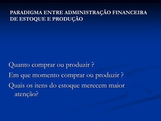 Quanto comprar ou produzir ?
Em que momento comprar ou produzir ?
Quais os itens do estoque merecem maior
atenção?
PARADIGMA ENTRE ADMINISTRAÇÃO FINANCEIRA
DE ESTOQUE E PRODUÇÃO
 
