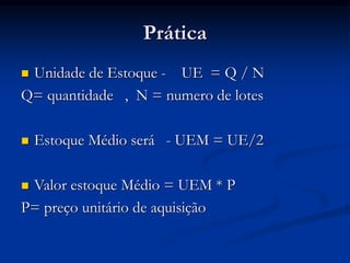 Prática
 Unidade de Estoque - UE = Q / N
Q= quantidade , N = numero de lotes
 Estoque Médio será - UEM = UE/2
 Valor estoque Médio = UEM * P
P= preço unitário de aquisição
 