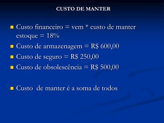 Custo financeiro = vem * custo de manter
estoque = 18%
 Custo de armazenagem = R$ 600,00
 Custo de seguro = R$ 250,00
 Custo de obsolescência = R$ 500,00
 Custo de manter é a soma de todos
CUSTO DE MANTER
 