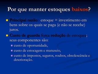 Por que manter estoques baixos?
 Principal razão: estoque = investimento em
bens sobre os quais se paga (e não se recebe)
juros.
 Custo de guarda força redução de estoques;
seus componentes são:
 custo de oportunidade,
 custo de estocagem e manuseio,
 custo de impostos, seguros, roubos, obsolescência e
deterioração.
 