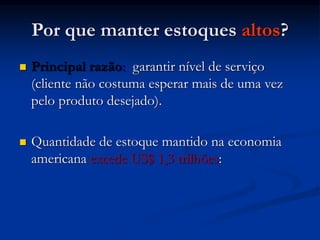 Por que manter estoques altos?
 Principal razão: garantir nível de serviço
(cliente não costuma esperar mais de uma vez
pelo produto desejado).
 Quantidade de estoque mantido na economia
americana excede US$ 1,3 trilhões:
 