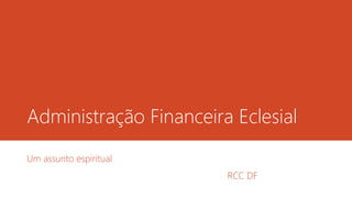 Administração Financeira Eclesial 
Um assunto espiritual 
RCC DF 
 