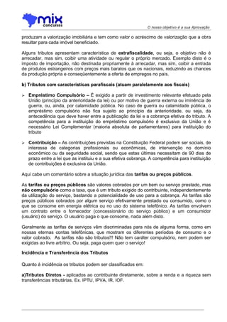 O nosso objetivo é a sua Aprovação

produzam a valorização imobiliária e tem como valor o acréscimo de valorização que a obra
resultar para cada imóvel beneficiado.

Alguns tributos apresentam característica de extrafiscalidade, ou seja, o objetivo não é
arrecadar, mas sim, coibir uma atividade ou regular o próprio mercado. Exemplo disto é o
imposto de importação, não destinada propriamente à arrecadar, mas sim, coibir a entrada
de produtos estrangeiros com preços mais baratos que os nacionais, reduzindo as chances
da produção própria e conseqüentemente a oferta de empregos no país.

b) Tributos com características parafiscais (atuam paralelamente aos fiscais)

   Empréstimo Compulsório – É exigido a partir de investimento relevante efetuado pela
    União (princípio da anterioridade da lei) ou por motivo de guerra externa ou iminência de
    guerra, ou, ainda, por calamidade pública. No caso de guerra ou calamidade pública, o
    empréstimo compulsório não fica sujeito ao princípio da anterioridade, ou seja, da
    antecedência que deve haver entre a publicação da lei e a cobrança efetiva do tributo. A
    competência para a instituição do empréstimo compulsório é exclusiva da União e é
    necessário Lei Complementar (maioria absoluta de parlamentares) para instituição do
    tributo

   Contribuição – As contribuições previstas na Constituição Federal podem ser sociais, de
    interesse de categorias profissionais ou econômicas, de intervenção no domínio
    econômico ou da seguridade social, sendo que estas últimas necessitam de 90 dias de
    prazo entre a lei que as instituiu e a sua efetiva cobrança. A competência para instituição
    de contribuições é exclusiva da União.

Aqui cabe um comentário sobre a situação jurídica das tarifas ou preços públicos.

As tarifas ou preços públicos são valores cobrados por um bem ou serviço prestado, mas
não compulsório como a taxa, que é um tributo exigido do contribuinte, independentemente
da utilização do serviço, bastando a potencialidade de uso para a cobrança. As tarifas são
preços públicos cobrados por algum serviço efetivamente prestado ou consumido, como o
que se consome em energia elétrica ou no uso do sistema telefônico. As tarifas envolvem
um contrato entre o fornecedor (concessionário do serviço público) e um consumidor
(usuário) do serviço. O usuário paga o que consome, nada além disto.

Geralmente as tarifas de serviços vêm discriminadas para nós de alguma forma, como em
nossas eternas contas telefônicas, que mostram os diferentes períodos de consumo e o
valor cobrado. As tarifas não são tributos!!! Não tem caráter compulsório, nem podem ser
exigidas ao livre arbítrio. Ou seja, paga quem quer o serviço!

Incidência e Transferência dos Tributos

Quanto à incidência os tributos podem ser classificados em:

a)Tributos Diretos - aplicados ao contribuinte diretamente, sobre a renda e a riqueza sem
transferências tributárias. Ex. IPTU, IPVA, IR, IOF.
 