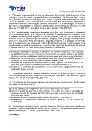 O nosso objetivo é a sua Aprovação

iv - "Para cada empenho será extraído um documento denominado "nota de empenho" que
indicará o nome do credor, a especificação e a importância da despesa, bem como a
dedução desta do saldo da dotação própria " (grifos nossos).A este respeito ver arts. 61 da
Lei nº 4.320/1964; 25 e 29 do Decreto nº 93.872/1986. Por especificação entende-se o
programa de trabalho (classificação funcional-programática) e a classificação por natureza
da despesa (classificação por categorias econômicas e por elementos de despesa). Ver arts.
60 da Lei nº 4.320/1964; e arts. 29, § único, e 30 do Decreto nº 93.872/1986.

v - "Em casos especiais, previstos na legislação específica, será dispensada a emissão da
nota de empenho."(Art.60, § 1º, da Lei nº 4.320/1964). É preciso retomar a discussão sobre
a diferença existente entre empenho e nota de empenho, pois não são a mesma coisa.
Primeiro, é possível empenhar-se previamente a despesa, sem que haja a necessidade da
emissão do documento Nota de Empenho. Segundo, empenha-se a despesa previamente,
com a obrigatoriedade da emissão da Nota de Empenho. Desde que regulamentadas na lei
complementar ou supletiva estadual ou municipal, são passíveis de dispensa da Nota de
Empenho, quando for o caso, as seguintes despesas ou obrigações:

a) Relativas a contratos de adesão, de convênios ou contratos expressos, ou de ajustes
   ou acordos firmados entre entidades governamentais da mesma esfera e de esfera
   diferente; ou entre entidades de direito privado das quais façam parte como acionistas;
b) Originárias de mandamentos constitucionais ou de leis, tais como o PASEP, encargos
   patronais, sociais e trabalhistas, inativos, pensionistas e outras;
c) Oriundas de mandamentos constitucionais, da Lei Orgânica dos Municípios ou de
   outra lei e que caracterize transferências inter ou intragovernamentais; e
d) Referentes a contratos de empréstimos ou financiamentos, independentemente de
   destinação do seu produto.

vi -" As despesas relativas a contratos, convênios, acordos ou ajustes de vigência plurianual,
serão empenhadas em cada exercício financeiro pela parte nele a ser executada (grifos
nossos). Ver art. 27 do Decreto nº 93.872/1986.

vii - “ O empenho da despesa não liquidada será considerado anulado em 31 de dezembro,
para todos os fins salvo quando:

a) vigente o prazo para cumprimento da obrigação assumida pelo credor;
b) vencido o prazo de que trata o item anterior, mas esteja em curso a liquidação da
   despesa, ou seja de interesse da Administração exigir o cumprimento da obrigação
   assumida pelo credor;
c) se destinar a atender transferências a instituições públicas ou privadas; e
d) corresponder a compromisso assumido no exterior. (Ver art. 35 do Decreto nº
   93.872/1986).

viii - "A redução ou cancelamento no exercício financeiro, de compromisso que caracterize o
empenho, implicará sua anulação parcial ou total, revertendo a importância correspondente
à respectiva dotação ...". Ver art. 35 do Decreto nº 93.872/ 86.

Liquidação
 