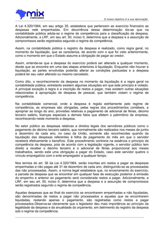 O nosso objetivo é a sua Aprovação

A Lei 4.320/1964, em seu artigo 35, estabelece que pertencem ao exercício financeiro as
despesas nele empenhadas. Em decorrência dessa determinação diz-se que na
contabilidade pública adota-se o regime de competência para a classificação da despesa.
Adicionalmente, a LRF, em seu art. 50, inciso II, determina que a despesa e a assunção de
compromissos serão registrados segundo o regime de competência.

Assim, na contabilidade pública o registro da despesa é realizado, como regra geral, no
momento da liquidação, que se caracteriza, de acordo com o que foi visto anteriormente,
como o momento em que o Estado assume a obrigação de pagar ao credor.

Assim, entende-se que a despesa do exercício poderá ser alterada a qualquer momento,
desde que se encontre em uma das etapas anteriores à liquidação. Enquanto não houver a
liquidação, as partes envolvidas poderão alterar as condições pactuadas e a despesa
poderá ter seu valor alterado ou mesmo cancelado.

Como dito, o reconhecimento da despesa no momento da liquidação é a regra geral na
contabilidade pública, entretanto existem algumas situações em que este princípio é violado.
A principal exceção à regra é a inscrição de restos a pagar, mas existem outras situações
relacionadas à apropriação de despesa de pessoal, que também violam o regime de
competência.

Na contabilidade comercial, onde a despesa é regida estritamente pelo regime de
competência, as empresas são obrigadas, pelas regras dos procedimentos contábeis, a
apropriar ao longo do ano, provisões relativas a pagamento de adicional de férias, décimo
terceiro salário, licenças especiais e demais fatos que afetem o patrimônio da empresa,
reconhecendo neste momento a despesa.

No setor público as despesas relativas a direitos legais dos servidores públicos como o
pagamento do décimo terceiro salário, que normalmente são realizados nos meses de junho
e dezembro de cada ano, no caso da União, somente são reconhecidas quando da
liquidação das despesas referentes à folha de pagamento do mês em que o servidor
receberá efetivamente o benefício. Este procedimento contraria na essência o princípio da
competência da despesa, pois de acordo com a legislação vigente, o servidor público tem
direito a receber o décimo terceiro e o adicional de férias proporcional aos meses
trabalhados, sendo está uma obrigação a pagar do Estado, caso este servidor quebre o
vínculo empregatício com o ente empregador a qualquer tempo.

Nos termos do art. 36 da Lei 4.320/1964, serão inscritas em restos a pagar as despesas
empenhadas e não pagas até 31 de dezembro de cada ano, distinguindo-se as processadas
das não processadas. Assim, a norma legal estabelece que, no encerramento do exercício,
a parcela da despesa que se encontrar em qualquer fase de execução posterior à emissão
do empenho e anterior ao pagamento será considerada restos a pagar. Adicionalmente, a
LRF, em seu art. 50, inciso II, determina que a despesa e a assunção de compromissos
serão registrados segundo o regime de competência.

Aquelas despesas que ao final do exercício se encontrarem empenhadas e não liquidadas,
são denominadas de restos a pagar não processados e aquelas que se encontrarem
liquidadas, restando apenas o pagamento, são registradas como restos a pagar
processados.Observa-se claramente que o legislador deu mais importância ao princípio da
legalidade da despesa e da anualidade do orçamento, em detrimento do registro da despesa
sob o regime da competência.
 