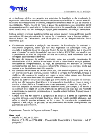O nosso objetivo é a sua Aprovação



A contabilidade pública, em respeito aos princípios da legalidade e da anualidade do
orçamento, determina o reconhecimento das despesas orçamentárias no mesmo exercício
financeiro do correspondente orçamento, independentemente da fase em que se encontre a
sua realização. Assim, mesmo os restos a pagar não processados são registrados como
despesas do exercício, contrariando frontalmente o regime de competência, pois se entende
que o Estado ainda não tem a obrigação a pagar, pois não ocorreu a liquidação da despesa.

Embora existam eventuais questionamentos que sempre causam muitas polêmicas quanto
aos critérios técnicos de aplicação do regime de competência para a despesa pública, o
Manual Básico de Treinamento para Municípios da Lei de Responsabilidade Fiscal
recomenda que:

•   Considera-se contraída a obrigação no momento da formalização do contrato ou
    instrumento congênere, desde que não haja ilegalidade na contratação como, por
    exemplo, a ausência de prévio empenho. Porém, há que se considerar que o empenho
    gera obrigação “pendente de condição”, nos termos da Lei 4.320/1964. Isso significa que
    a persistência ou não da obrigação, ao final do exercício, está relacionada com as
    condições estabelecidas no contrato;
•   No caso de despesas de caráter continuado como, por exemplo, manutenção da
    administração pública, pessoal e encargos sociais e determinados serviços públicos,
    consideram-se compromissadas, ou seja, da competência do exercício, as parcelas
    correspondentes aos bens e serviços efetivamente entregues no exercício, ainda que
    venham a ser liquidados no exercício seguinte.
•   Os contratos de despesas de caráter continuado, com execução prevista para mais de
    um exercício como, por exemplo, aqueles relativos a serviços de manutenção, limpeza e
    vigilância, são usualmente inscritos em restos a pagar pelos valores das despesas
    previstas para execução no exercício que está se encerrando.
•   Quando se tratar de despesas não pagas que efetivamente se realizaram no exercício,
    ainda que não liquidadas, deverá haver a correspondente inscrição em restos a pagar, e
    mantida a disponibilidade financeira para o seu pagamento no exercício seguinte. É o
    caso das despesas de pessoal devidas em dezembro como, por exemplo, o 13 º salário, e
    que venham a ser pagas em janeiro. O princípio da competência exige que seja realizada
    a apropriação no exercício correspondente e mantida a disponibilidade financeira para o
    seu pagamento.
•   Sempre que não for possível a apropriação da despesa à conta do orçamento do
    exercício corrente, o compromisso deverá ser objeto do registro contábil adequado, que
    reflita a situação passiva existente, se for o caso. O procedimento provavelmente
    implicará a elaboração de processo de reconhecimento de dívida, acompanhado das
    justificativas que couberem.

Empenho com Garantia de Pagamento Contra Entrega

Base Legal:
- Decreto nº 2.439, de 23.12.97
- Decreto nº 4.120, de 07.02.2002 – Programação Orçamentária e Financeira – Art. 8º
  parágrafo 2º
 