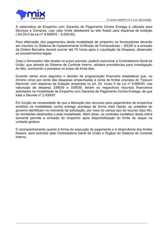 O nosso objetivo é a sua Aprovação

A sistemática de Empenho com Garantia de Pagamento Contra Entrega é utilizada para
Serviços e Compras, cujo valor limite obedecerá ao teto fixado para dispensa de licitação
( Art.24-II da Lei nº 8.666/93 – 8.000,00).

Para efetivação dos pagamentos desta modalidade de empenho os fornecedores deverão
ser inscritos no Sistema de Cadastramento Unificado de Fornecedores – SICAF e a emissão
da Ordem Bancária deverá ocorrer até 72 horas após a Liquidação da Despesa, observado
os procedimentos legais.

Caso o fornecedor não receba no prazo previsto, poderá comunicar à Controladoria Geral da
União, que através do Sistema de Controle Interno, adotará providências para investigação
do fato, concluindo o processo no prazo de trinta dias.

Durante vários anos seguidos o decreto de programação financeira estabelecia que, no
mínimo cinco por cento das despesas empenhadas à conta de fontes oriundas do Tesouro
Nacional, com dispensa de licitação amparada no art. 24, inciso II da Lei nº 8.666/93, nas
naturezas de despesa 339030 e 339039, teriam os respectivos recursos financeiros
solicitados na modalidade de Empenho com Garantia de Pagamento Contra Entrega, de que
trata o Decreto nº 2.439/97.

Em função da necessidade de que a liberação dos recursos para pagamentos de empenhos
emitidos na modalidade contra entrega aconteça de forma mais rápida, as unidades do
governo identificam no momento da solicitação, por meio do campo tipo de recurso (tipo 40),
os montantes destinados a esta modalidade. Além disso, os controles contábeis desta rotina
somente permite a emissão do empenho após disponibilização do limite de saque na
unidade gestora.

O acompanhamento quanto à forma de execução do pagamento e à observância dos limites
fixados, será exercido pela Controladoria Geral da União e Órgãos do Sistema de Controle
Interno.
 