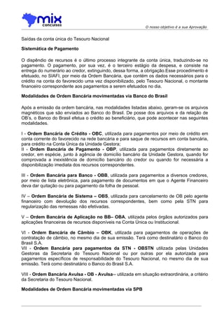 O nosso objetivo é a sua Aprovação


Saídas da conta única do Tesouro Nacional

Sistemática de Pagamento

O dispêndio de recursos é o último processo integrante da conta única, traduzindo-se no
pagamento. O pagamento, por sua vez, é o terceiro estágio da despesa, e consiste na
entrega do numerário ao credor, extinguindo, dessa forma, a obrigação.Esse procedimento é
efetuado, no SIAFI, por meio da Ordem Bancária, que contém os dados necessários para o
crédito na conta do favorecido uma vez disponibilizado, pelo Tesouro Nacional, o montante
financeiro correspondente aos pagamentos a serem efetuados no dia.

Modalidades de Ordem Bancária movimentadas via Banco do Brasil

Após a emissão da ordem bancária, nas modalidades listadas abaixo, geram-se os arquivos
magnéticos que são enviados ao Banco do Brasil. De posse dos arquivos e da relação de
OB’s, o Banco do Brasil efetua o crédito ao beneficiário, que pode acontecer nas seguintes
modalidades.

I - Ordem Bancária de Crédito - OBC, utilizada para pagamentos por meio de crédito em
conta corrente do favorecido na rede bancária e para saque de recursos em conta bancária,
para crédito na Conta Única da Unidade Gestora;
II - Ordem Bancária de Pagamento - OBP, utilizada para pagamentos diretamente ao
credor, em espécie, junto à agência de domicílio bancário da Unidade Gestora, quando for
comprovada a inexistência de domicílio bancário do credor ou quando for necessária a
disponibilização imediata dos recursos correspondentes.

III - Ordem Bancária para Banco - OBB, utilizada para pagamentos a diversos credores,
por meio de lista eletrônica, para pagamento de documentos em que o Agente Financeiro
deva dar quitação ou para pagamento da folha de pessoal.

IV – Ordem Bancária de Sistema – OBS, utilizada para cancelamento de OB pelo agente
financeiro com devolução dos recursos correspondentes, bem como pela STN para
regularização das remessas não efetivadas.

V – Ordem Bancária de Aplicação no BB– OBA, utilizada pelos órgãos autorizados para
aplicações financeiras de recursos disponíveis na Conta Única ou Institucional.

VI - Ordem Bancária de Câmbio – OBK, utilizada para pagamentos de operações de
contratação de câmbio, no mesmo dia de sua emissão. Terá como destinatário o Banco do
Brasil S.A.
VII - Ordem Bancária para pagamentos da STN - OBSTN utilizada pelas Unidades
Gestoras da Secretaria do Tesouro Nacional ou por outras por ela autorizada para
pagamentos específicos de responsabilidade do Tesouro Nacional, no mesmo dia de sua
emissão. Terá como destinatário o Banco do Brasil S.A.

VIII - Ordem Bancária Avulsa - OB - Avulsa-- utilizada em situação extraordinária, a critério
da Secretaria do Tesouro Nacional.

Modalidades de Ordem Bancária movimentadas via SPB
 