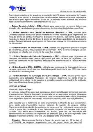 O nosso objetivo é a sua Aprovação

Como citado anteriormente, a partir da implantação do SPB alguns pagamentos do Tesouro
passaram a ser efetuados diretamente ao beneficiário por meio do sistema de mensageria,
sem trânsito pelo agente financeiro. Todas as OB listadas abaixo somente são enviadas
após a autorização eletrônica dos responsáveis no SIAFI.

I - Ordem Bancária Judicial – OBJ, utilizada para pagamentos na mesma data de sua
emissão, não transitadas em julgado, decorrentes de determinações judiciais específicas;

II – Ordem Bancária para Crédito de Reservas Bancárias – OBR, utilizada pelas
Unidades Gestoras autorizadas pela Secretaria do Tesouro Nacional, para pagamentos por
meio de crédito às contas de Reservas Bancárias dos bancos, bem como outras contas
mantidas no Banco Central do Brasil. O crédito ao beneficiário acontecerá no dia seguinte
tendo o Tesouro Nacional a prerrogativa de determinar o saque na conta única no mesmo
dia da emissão;

III - Ordem Bancária de Precatórios – OBH, utilizada para pagamento parcial ou integral
de precatórios judiciais, Requisições de Pequeno Valor – RPV e outras sentenças judiciais
transitadas em julgado, com crédito no dia seguinte à emissão.

IV – Ordem Bancária de Folha de Pagamento – OBF – utilizada para pagamento de
despesas relacionadas com pessoal apropriadas por meio de folha de pagamento, com
crédito ao beneficiário no dia seguinte à emissão ou no mesmo dia caso o Tesouro Nacional
autorize.

V – Ordem Bancária SPB – OBSPB – utilizada para pagamento de despesas diretamente
na conta corrente do beneficiário, em finalidade específica autorizada pela STN, com crédito
ao beneficiário no dia seguinte.

VI – Ordem Bancária de Aplicação em Outros Bancos – OBA, utilizada pelos órgãos
autorizados para aplicações financeiras de recursos disponíveis na Conta Única ou
Institucional, com crédito no dia seguinte à emissão, quando o destinatário for instituição
financeira diferente do Banco do Brasil.

RESTOS A PAGAR
 O que são Restos a Pagar?
O regime de competência exige que as despesas sejam contabilizadas conforme o exercício
a que pertençam. Se uma despesa foi empenhada em um exercício e somente foi paga no
exercício seguinte, ela deve ser contabilizada como pertencente ao exercício do empenho e
o seu pagamento deve ser considerado, no exercício seguinte, como “extra-orçamentário”.

Cabe ressaltar que o tratamento de extra-orçamentário é diferente do que consideramos
como saída extra-orçamentária, quando tratamos do capítulo da despesa pública.
Diferentemente da devolução de caução ou do pagamento de restituição o pagamento de
restos a pagar tem associação a um determinado empenho da despesa, não sendo,
portanto, uma saída extra-orçamentária. No entanto, para fins de elaboração dos
demonstrativos de execução do orçamento do exercício, por já ter sido registrado como
despesa do exercício anterior, esta será uma despesa “extra-orçamentária”.

   Conceito : Consideram-se Restos a Pagar, de acordo com art. 36 da Lei nº
   4.320/1964, as despesas empenhadas mas não pagas dentro do exercício
 