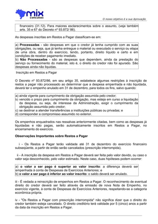 O nosso objetivo é a sua Aprovação

   financeiro (31.12). Para maiores esclarecimentos sobre o assunto, (veja também
   arts. 35 e 67 do Decreto nº 93.872/ 86).

As despesas inscritas em Restos a Pagar classificam-se em:

a) Processadas - são despesas em que o credor já tenha cumprido com as suas
obrigações, ou seja, que já tenha entregue o material ou executado o serviço ou etapa
de uma obra, dentro do exercício, tendo, portanto, direito líquido e certo e em
condições de receber pagamento imediato.
b) Não Processadas - são as despesas que dependem, ainda da prestação do
serviço ou fornecimento do material, isto é, o direito do credor não foi apurado. São
despesas ainda não liquidas.
Inscrição em Restos a Pagar

O Decreto nº 93.872/86, em seu artigo 35, estabelece algumas restrições à inscrição de
restos a pagar não processado ao determinar que a despesa empenhada e não liquidada,
deverá ter o empenho anulado em 31 de dezembro, para todos os fins, salvo quando:

a) ainda vigente para cumprimento da obrigação assumida pelo credor;
b) vencido o prazo para cumprimento da obrigação, mas esteja em curso a liquidação
   da despesa, ou seja, de interesse da Administração, exigir o cumprimento da
   obrigação assumida pelo credor;
c) se destinar a atender transferências a instituições públicas ou privadas; e
d) corresponder a compromisso assumido no exterior.

Os empenhos enquadrados nas ressalvas anteriormente citadas, bem como as despesas já
liquidadas e não pagas, serão automaticamente inscritos em Restos a Pagar, no
encerramento do exercício.

Observações Importantes sobre Restos a Pagar

  i - Os Restos a Pagar terão validade até 31 de dezembro do exercício financeiro
subseqüente, a partir de então serão cancelados (prescrição interrompida).

 ii - A inscrição da despesa em Restos a Pagar deverá ser feita pelo valor devido, ou caso o
valor seja desconhecido, pelo valor estimado. Neste caso, duas hipóteses podem ocorrer:

a) o valor a ser pago é superior ao valor inscrito: a diferença deverá ser
empenhada à conta de Despesas de Exercícios Anteriores; e
b) o valor a ser pago é inferior ao valor inscrito: o saldo deverá ser anulado.

iii - É vedada a reinscrição de empenhos em Restos a Pagar. O reconhecimento de eventual
direito do credor deverá ser feito através da emissão de nova Nota de Empenho, no
exercício vigente, à conta de Despesas de Exercícios Anteriores, respeitando-se a categoria
econômica própria.

iv - "Os Restos a Pagar com prescrição interrompida" não significa dizer que o direito do
credor também esteja cancelado. O direito creditório terá validade por 5 (cinco) anos a partir
da data da inscrição em Restos a Pagar.
 