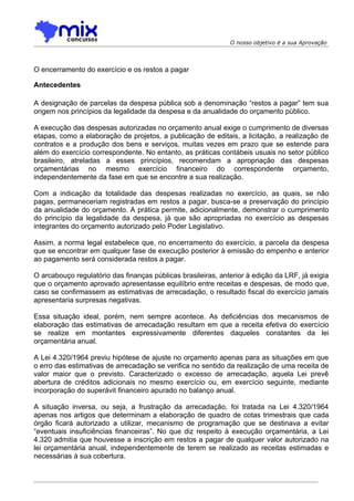 O nosso objetivo é a sua Aprovação




O encerramento do exercício e os restos a pagar

Antecedentes

A designação de parcelas da despesa pública sob a denominação “restos a pagar” tem sua
origem nos princípios da legalidade da despesa e da anualidade do orçamento público.

A execução das despesas autorizadas no orçamento anual exige o cumprimento de diversas
etapas, como a elaboração de projetos, a publicação de editais, a licitação, a realização de
contratos e a produção dos bens e serviços, muitas vezes em prazo que se estende para
além do exercício correspondente. No entanto, as práticas contábeis usuais no setor público
brasileiro, atreladas a esses princípios, recomendam a apropriação das despesas
orçamentárias no mesmo exercício financeiro do correspondente orçamento,
independentemente da fase em que se encontre a sua realização.

Com a indicação da totalidade das despesas realizadas no exercício, as quais, se não
pagas, permaneceriam registradas em restos a pagar, busca-se a preservação do princípio
da anualidade do orçamento. A prática permite, adicionalmente, demonstrar o cumprimento
do princípio da legalidade da despesa, já que são apropriadas no exercício as despesas
integrantes do orçamento autorizado pelo Poder Legislativo.

Assim, a norma legal estabelece que, no encerramento do exercício, a parcela da despesa
que se encontrar em qualquer fase de execução posterior à emissão do empenho e anterior
ao pagamento será considerada restos a pagar.

O arcabouço regulatório das finanças públicas brasileiras, anterior à edição da LRF, já exigia
que o orçamento aprovado apresentasse equilíbrio entre receitas e despesas, de modo que,
caso se confirmassem as estimativas de arrecadação, o resultado fiscal do exercício jamais
apresentaria surpresas negativas.

Essa situação ideal, porém, nem sempre acontece. As deficiências dos mecanismos de
elaboração das estimativas de arrecadação resultam em que a receita efetiva do exercício
se realize em montantes expressivamente diferentes daqueles constantes da lei
orçamentária anual.

A Lei 4.320/1964 previu hipótese de ajuste no orçamento apenas para as situações em que
o erro das estimativas de arrecadação se verifica no sentido da realização de uma receita de
valor maior que o previsto. Caracterizado o excesso de arrecadação, aquela Lei prevê
abertura de créditos adicionais no mesmo exercício ou, em exercício seguinte, mediante
incorporação do superávit financeiro apurado no balanço anual.

A situação inversa, ou seja, a frustração da arrecadação, foi tratada na Lei 4.320/1964
apenas nos artigos que determinam a elaboração de quadro de cotas trimestrais que cada
órgão ficará autorizado a utilizar, mecanismo de programação que se destinava a evitar
“eventuais insuficiências financeiras”. No que diz respeito à execução orçamentária, a Lei
4.320 admitia que houvesse a inscrição em restos a pagar de qualquer valor autorizado na
lei orçamentária anual, independentemente de terem se realizado as receitas estimadas e
necessárias à sua cobertura.
 