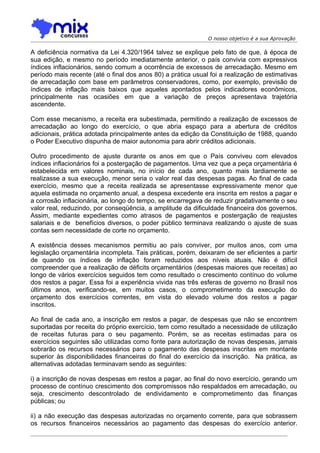 O nosso objetivo é a sua Aprovação

A deficiência normativa da Lei 4.320/1964 talvez se explique pelo fato de que, à época de
sua edição, e mesmo no período imediatamente anterior, o país convivia com expressivos
índices inflacionários, sendo comum a ocorrência de excessos de arrecadação. Mesmo em
período mais recente (até o final dos anos 80) a prática usual foi a realização de estimativas
de arrecadação com base em parâmetros conservadores, como, por exemplo, previsão de
índices de inflação mais baixos que aqueles apontados pelos indicadores econômicos,
principalmente nas ocasiões em que a variação de preços apresentava trajetória
ascendente.

Com esse mecanismo, a receita era subestimada, permitindo a realização de excessos de
arrecadação ao longo do exercício, o que abria espaço para a abertura de créditos
adicionais, prática adotada principalmente antes da edição da Constituição de 1988, quando
o Poder Executivo dispunha de maior autonomia para abrir créditos adicionais.

Outro procedimento de ajuste durante os anos em que o País conviveu com elevados
índices inflacionários foi a postergação de pagamentos. Uma vez que a peça orçamentária é
estabelecida em valores nominais, no início de cada ano, quanto mais tardiamente se
realizasse a sua execução, menor seria o valor real das despesas pagas. Ao final de cada
exercício, mesmo que a receita realizada se apresentasse expressivamente menor que
aquela estimada no orçamento anual, a despesa excedente era inscrita em restos a pagar e
a corrosão inflacionária, ao longo do tempo, se encarregava de reduzir gradativamente o seu
valor real, reduzindo, por conseqüência, a amplitude da dificuldade financeira dos governos.
Assim, mediante expedientes como atrasos de pagamentos e postergação de reajustes
salariais e de benefícios diversos, o poder público terminava realizando o ajuste de suas
contas sem necessidade de corte no orçamento.

A existência desses mecanismos permitiu ao país conviver, por muitos anos, com uma
legislação orçamentária incompleta. Tais práticas, porém, deixaram de ser eficientes a partir
de quando os índices de inflação foram reduzidos aos níveis atuais. Não é difícil
compreender que a realização de déficits orçamentários (despesas maiores que receitas) ao
longo de vários exercícios seguidos tem como resultado o crescimento contínuo do volume
dos restos a pagar. Essa foi a experiência vivida nas três esferas de governo no Brasil nos
últimos anos, verificando-se, em muitos casos, o comprometimento da execução do
orçamento dos exercícios correntes, em vista do elevado volume dos restos a pagar
inscritos.

Ao final de cada ano, a inscrição em restos a pagar, de despesas que não se encontrem
suportadas por receita do próprio exercício, tem como resultado a necessidade de utilização
de receitas futuras para o seu pagamento. Porém, se as receitas estimadas para os
exercícios seguintes são utilizadas como fonte para autorização de novas despesas, jamais
sobrarão os recursos necessários para o pagamento das despesas inscritas em montante
superior às disponibilidades financeiras do final do exercício da inscrição. Na prática, as
alternativas adotadas terminavam sendo as seguintes:

i) a inscrição de novas despesas em restos a pagar, ao final do novo exercício, gerando um
processo de contínuo crescimento dos compromissos não respaldados em arrecadação, ou
seja, crescimento descontrolado de endividamento e comprometimento das finanças
públicas; ou

ii) a não execução das despesas autorizadas no orçamento corrente, para que sobrassem
os recursos financeiros necessários ao pagamento das despesas do exercício anterior.
 