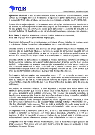 O nosso objetivo é a sua Aprovação

b)Tributos Indiretos – são aqueles cobrados sobre a produção, sobre o consumo, sobre
vendas ou circulação de bens e mercadorias e repassados para o consumidor. Quem arca é
o consumidor final, não o produtor ou vendedor, que repassa o imposto. Ex. IPI, ICMS, ISS.

Caso o tributo seja majorado, podem ocorrer duas situações relativamente à transferência
de tributos. O produtor pode transferir o tributo para os consumidores ou absorver o tributo
no seu próprio negócio, diminuindo custos para compensar o aumento da alíquota. Em
termos tributários, há duas hipóteses de transferência tributária por majoração nas alíquotas:

Para frente  significa aumentar o preço do produto e onerar o consumidor.
Para trás  pagar menos pelos fatores de produção.

O processo de transferência em relação aos impostos é afetado pelo tipo de imposto, pelas
condições de oferta e demanda e pelo período de tempo envolvido nos ajustes.

Quando a oferta e a demanda são elásticas ao preço, opõem dificuldades ao repasse. Um
exemplo são os supérfluos. Qualquer aumento no preço do consumidor causado por um
repasse de impostos pode afastar de vez os consumidores, diminuindo drasticamente as
vendas. Em conseqüência, os produtores acabam absorvendo o custo e pagando o imposto.

Quando a oferta e a demanda são inelásticas, o imposto admite sua transferência tanto para
frente (demanda inelástica) como para trás (oferta inelástica). O sal de cozinha é um produto
inelástico, pois mesmo que se onere o consumidor repassando o imposto, mesmo assim, ele
não consumirá menos sal, ou seja, continuará com o mesmo consumo, tendo em vista a
necessidade fisiológica humana do consumo adequado consumo de sal. É um produto que
onde o produtor repassa na totalidade qualquer tipo de imposto adicional.

Os impostos indiretos podem ser repassados, como o IPI, por exemplo, repassado aos
compradores. Já os impostos diretos não são repassados, recaindo diretamente sobre o
dono ou possuidor do bem ou renda qualquer aumento de alíquota Um exemplo clássico é
um aumento no Imposto de Renda, que recai diretamente sobre o próprio dono da renda ou
patrimônio.

No produto de demanda elástica, é difícil repassar o imposto para frente, sendo este
absorvido pelo produtor, que tenderá a baixar seus custos. Qualquer tentativa de aumento
de preço, provocará uma drástica diminuição nas vendas. No produto inelástico, a
transferência ao consumidor fica mais fácil sob a forma de aumento de preços fica mais fácil,
pois não haverá significativa redução nas vendas do produto.
O imposto de renda é uma tributação direta muito eficaz. Segundo dados históricos, o IRPF
tem apresentando características de progressividade ao longo do tempo. Infelizmente o IRPJ
não tem alcançado muito sucesso. Além de inibir a produção ele pode causar perda de
competitividade do produto nacional frente ao produto importado, pelo o que se observa.

Os impostos sobre o patrimônio, como o IPTU e o IPVA, são de fácil cobrança e controle e
tendem a penalizar os indivíduos com maior poder aquisitivo. Entretanto, o IPTU, por
exemplo, é falho no momento em que o inquilino de um imóvel paga o imposto ou um
estabelecimento comercial encarece seus produtos, embutindo tal imposto nos preços.

O imposto sobre as vendas, embora muito utilizado, não é o mais indicado por questões de
progressividade. Além disso, um bem com maior número de etapas de produção é mais
penalizado do que os demais.
 