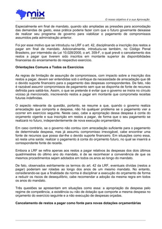 O nosso objetivo é a sua Aprovação

Especialmente em final de mandato, quando são ampliadas as pressões para acomodação
das demandas de gasto, essa prática poderia fazer com que o futuro governante deixasse
de realizar seu programa de governo para viabilizar o pagamento de compromissos
assumidos pela administração anterior.

Foi por esse motivo que se introduziu na LRF o art. 42, disciplinando a inscrição dos restos a
pagar em final de mandato. Adicionalmente, introduziu-se também, no Código Penal
Brasileiro, por intermédio da Lei 10.028/2000, o art. 359-F, o qual prevê o cancelamento dos
restos a pagar que tiverem sido inscritos em montante superior às disponibilidades
financeiras do encerramento do respectivo exercício.

Orientações Comuns a Todos os Exercícios

As regras de limitação de assunção de compromissos, com impacto sobre a inscrição dos
restos a pagar, devem ser entendidas sob o enfoque da necessidade de arrecadação que dê
o devido suporte financeiro para o pagamento das despesas correspondentes. De fato, não
é razoável assumir compromissos de pagamento sem que se disponha de fonte de recursos
definida para saldá-los. Assim, o que se pretende é evitar que o governo se insira no círculo
vicioso já mencionado, inscrevendo restos a pagar em montante que comprometa receitas
futuras indefinidas.

O aspecto relevante da questão, portanto, se resume a que, quando o governo realiza
arrecadação que comporta a despesa, não há qualquer problema se o pagamento vier a
ocorrer em exercício seguinte. Neste caso, cabe a apropriação dessa despesa à conta do
orçamento vigente e sua inscrição em restos a pagar, de forma que o seu pagamento se
realizará no futuro, independentemente de nova execução orçamentária.

Em caso contrário, se o governo não contou com arrecadação suficiente para o pagamento
de determinada despesa, mas já assumiu compromisso irrevogável, cabe encontrar uma
fonte de recursos que possa dar-lhe o devido suporte financeiro. Em situações como essa,
só resta uma saída: realizar o pagamento à conta do orçamento futuro, no qual se inserirá a
correspondente fonte de receita.

Embora a LRF se refira apenas aos restos a pagar relativos às despesas dos dois últimos
quadrimestres do último ano do mandato, é de se reconhecer a conveniência de que os
mesmos procedimentos sejam adotados em todos os anos ao longo do mandato.

De fato, observados estritamente os termos do art. 42 da LRF, eventuais dívidas (restos a
pagar) poderiam ser roladas ao longo dos anos de um mesmo mandato. No entanto,
considerando-se que a finalidade da norma é disciplinar a execução do orçamento de forma
a reduzir os riscos de desequilíbrio, cabe recomendar a adoção da mesma regra em todos
os anos do mandato.

Três questões se apresentam em situações como essa: a apropriação da despesa pelo
regime de competência, a existência ou não de dotação que comporte a mesma despesa no
orçamento do exercício seguinte e a não execução de despesas orçadas.

Cancelamento de restos a pagar como fonte para novas dotações orçamentárias
 