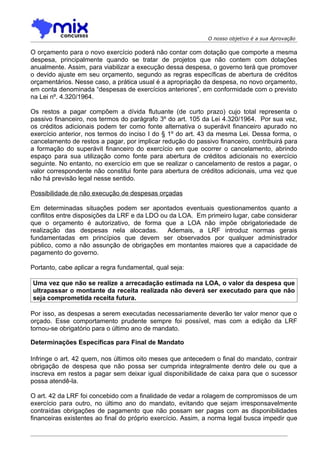 O nosso objetivo é a sua Aprovação

O orçamento para o novo exercício poderá não contar com dotação que comporte a mesma
despesa, principalmente quando se tratar de projetos que não contem com dotações
anualmente. Assim, para viabilizar a execução dessa despesa, o governo terá que promover
o devido ajuste em seu orçamento, segundo as regras específicas de abertura de créditos
orçamentários. Nesse caso, a prática usual é a apropriação da despesa, no novo orçamento,
em conta denominada “despesas de exercícios anteriores”, em conformidade com o previsto
na Lei nº. 4.320/1964.

Os restos a pagar compõem a dívida flutuante (de curto prazo) cujo total representa o
passivo financeiro, nos termos do parágrafo 3º do art. 105 da Lei 4.320/1964. Por sua vez,
os créditos adicionais podem ter como fonte alternativa o superávit financeiro apurado no
exercício anterior, nos termos do inciso I do § 1º do art. 43 da mesma Lei. Dessa forma, o
cancelamento de restos a pagar, por implicar redução do passivo financeiro, contribuirá para
a formação do superávit financeiro do exercício em que ocorrer o cancelamento, abrindo
espaço para sua utilização como fonte para abertura de créditos adicionais no exercício
seguinte. No entanto, no exercício em que se realizar o cancelamento de restos a pagar, o
valor correspondente não constitui fonte para abertura de créditos adicionais, uma vez que
não há previsão legal nesse sentido.

Possibilidade de não execução de despesas orçadas

Em determinadas situações podem ser apontados eventuais questionamentos quanto a
conflitos entre disposições da LRF e da LDO ou da LOA. Em primeiro lugar, cabe considerar
que o orçamento é autorizativo, de forma que a LOA não impõe obrigatoriedade de
realização das despesas nela alocadas.        Ademais, a LRF introduz normas gerais
fundamentadas em princípios que devem ser observados por qualquer administrador
público, como a não assunção de obrigações em montantes maiores que a capacidade de
pagamento do governo.

Portanto, cabe aplicar a regra fundamental, qual seja:

Uma vez que não se realize a arrecadação estimada na LOA, o valor da despesa que
ultrapassar o montante da receita realizada não deverá ser executado para que não
seja comprometida receita futura.

Por isso, as despesas a serem executadas necessariamente deverão ter valor menor que o
orçado. Esse comportamento prudente sempre foi possível, mas com a edição da LRF
tornou-se obrigatório para o último ano de mandato.

Determinações Específicas para Final de Mandato

Infringe o art. 42 quem, nos últimos oito meses que antecedem o final do mandato, contrair
obrigação de despesa que não possa ser cumprida integralmente dentro dele ou que a
inscreva em restos a pagar sem deixar igual disponibilidade de caixa para que o sucessor
possa atendê-la.

O art. 42 da LRF foi concebido com a finalidade de vedar a rolagem de compromissos de um
exercício para outro, no último ano do mandato, evitando que sejam irresponsavelmente
contraídas obrigações de pagamento que não possam ser pagas com as disponibilidades
financeiras existentes ao final do próprio exercício. Assim, a norma legal busca impedir que
 