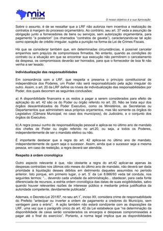 O nosso objetivo é a sua Aprovação

Sobre o assunto, é de se ressaltar que a LRF não autoriza nem incentiva a realização de
contratos à margem do processo orçamentário. Ao contrário, seu art. 37 veda a assunção de
obrigação junto a fornecedores de bens ou serviços, sem autorização orçamentária, para
pagamento “a posteriori” (os chamados “contratos de gaveta”), caracterizando-se tal ação
como operação de crédito irregular, sujeita a punição na forma da Lei de Crimes Fiscais.

Há que se considerar também que, em determinadas circunstâncias, é possível cancelar
empenhos sem prejuízo de compromissos firmados. No entanto, quando as condições do
contrato ou a situação em que se encontrar sua execução não permitirem o cancelamento
da despesa, os compromissos deverão ser honrados, para que o fornecedor de boa fé não
venha a ser lesado.

Individualização das responsabilidades

Em consonância com a LRF, que respeita e preserva o princípio constitucional de
independência dos Poderes, um Poder não será responsabilizado pela ação irregular do
outro. Assim, o art. 20 da LRF define os níveis de individualização das responsabilidades por
Poder, dos quais decorrem as seguintes conclusões:

a) A disponibilidade financeira e os restos a pagar a serem considerados para efeito de
aplicação do art. 42 são os do Poder ou órgão referido no art. 20. Não se trata aqui dos
órgãos descentralizados do Poder Executivo, como os Ministérios, as Secretarias ou
Departamentos que administrem seus próprios orçamentos, mas tão somente os órgãos do
Legislativo (Câmara Municipal, no caso dos municípios), do Judiciário, e o conjunto dos
órgãos do Executivo.

b) A regra possui cunho de responsabilização pessoal e aplica-se no último ano de mandato
dos chefes de Poder ou órgão referido no art.20, ou seja, a todos os Poderes,
independentemente de ser o mandato eletivo ou não.

É importante destacar que a regra do art. 42 aplica-se no último ano de mandato,
independentemente de quem seja o sucessor. Assim, ainda que o sucessor seja a mesma
pessoa, em caso de reeleição, a regra deverá ser atendida.

Respeito à ordem cronológica

Outro aspecto relevante é que, não obstante a regra do art.42 aplicar-se apenas às
despesas contraídas nos últimos oito meses do último ano de mandato, não deverá ser dada
prioridade à liquidação desses débitos em detrimento daqueles assumidos no período
anterior. Isto porque, em primeiro lugar, o art. 5º da Lei 8.666/93 veda tal conduta, nos
seguintes termos: “... devendo cada unidade da administração... obedecer, para cada fonte
diferenciada de recursos, a estrita ordem cronológica das datas de suas exigibilidades, salvo
quando houver relevantes razões de interesse público e mediante prévia justificativa da
autoridade competente, devidamente publicada”.

Ademais, o Decreto-Lei 201/67, no seu art.1º, inciso XII, considera crime de responsabilidade
do Prefeito “antecipar ou inverter a ordem de pagamento a credores do Município, sem
vantagem para o erário”. A ação também não estará condizente com as disposições da
LRF, uma vez que o parágrafo único do art. 42 da Lei estabelece que “na determinação da
disponibilidade de caixa serão considerados os encargos e despesas compromissadas a
pagar até o final do exercício”. Portanto, a norma legal implica que as disponibilidades
 