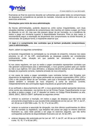 O nosso objetivo é a sua Aprovação

financeiras ao final do exercício deverão ser suficientes para saldar todos os compromissos
de despesas de competência do período do mandato, incluindo as do último ano e as dos
exercícios anteriores.

Orientações para início de nova administração

As futuras administrações, poderão deparar-se, entre outras irregularidades, com duas
situações distintas: a existência de compromissos não inscritos em restos a pagar, por força
do disposto no art. 42, mas que não possam deixar de ser honrados, ou a existência de
restos a pagar em montante superior à disponibilidade financeira. Para os dois casos, é
recomendável seguir a orientação de lançamento dos compromissos na dívida flutuante, já
mencionada. De qualquer forma, é importante observar que:

A regra é o cumprimento dos contratos que já tenham produzido compromissos
para a administração.

Assim, cabem os seguintes comentários:

a) havendo irregularidade na contratação ou na emissão do empenho, inclusive nos casos
previstos no art. 21 da LRF, eventualmente as despesas poderão ser consideradas
juridicamente nulas, situação em que poderão ser cancelados os empenhos
correspondentes.

b) nos casos regulares, em que os restos a pagar cancelados representem contratos que
não geraram compromissos para a administração, o novo governo poderá optar por manter
ou não a sua vigência. Em caso afirmativo, a despesa deverá realizar-se com utilização de
dotação do orçamento corrente, mediante emissão de novo empenho.

c) nos casos de restos a pagar cancelados cujos contratos tenham sido firmados com
observância da legislação e das regras pertinentes ao processo orçamentário (PPA, LDO e
LOA) e não possam deixar de ser honrados, para que o fornecedor não seja prejudicado,
caberá também a emissão de novo empenho, à conta do exercício corrente,
independentemente das cominações legais imputáveis ao governante anterior.

d) se verificado o descumprimento da LRF, o novo governante poderá apresentar denúncia-
crime contra seu antecessor, nos termos da Lei de Crimes Fiscais. Especificamente no que
se refere a restos a pagar, o art. 2º daquela Lei inseriu no Código Penal Brasileiro os arts.
359-B, 359-C, 359-D e 359-F, tipificando os seguintes crimes:

•   ordenar ou autorizar a inscrição, em restos a pagar, de despesa que não tenha sido
    previamente empenhada ou que exceda limite estabelecido em lei (ver art. 167, II, da CF,
    art. 60 da Lei 4.320/1964 e arts. 15, 16, 17 e 42 da LRF);

•   ordenar ou autorizar a assunção de obrigação, nos dois últimos quadrimestres do último
    ano do mandato ou legislatura, cuja despesa não possa ser paga no mesmo exercício
    financeiro ou, caso reste parcela a ser paga no exercício seguinte, que não tenha
    contrapartida suficiente de disponibilidade financeira (ver art. 42 da LRF);

•   ordenar despesa não autorizada por lei (ver art. 167, II, da CF, art. 60 da Lei 4.320/1964
    e arts. 15, 16, 17 e 42 da LRF);
 