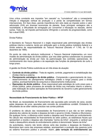 O nosso objetivo é a sua Aprovação



Uma crítica constante aos impostos "em cascata" ou "cumulativos" são a conseqüente
inibição à integração vertical da produção e a perda de competitividade em termos
internacionais. Em face disso, grande importância tem sido dada ao imposto sobre o valor
adicionado (IVA) em diversas economias do planeta. Suas principais vantagens são a
neutralidade, a dificuldade de sonegação por concentrar a tributação no atacado, dentre
outras. Toda via, tal imposto permaneceria infringindo o conceito da progressividade, como
faz o atual ICMS.

Dívida Pública

A Secretaria do Tesouro Nacional é o órgão responsável pela administração das dívidas
públicas interna e externa, tendo por atribuição gerir a dívida pública mobiliária federal e a
dívida externa de responsabilidade do Tesouro Nacional (Decreto nº 1.745, de 13 de
dezembro de 1995).

Do ponto de vista da estrutura institucional, o Tesouro Nacional implementou um novo
modelo de administração da dívida pública, que visa obter ganhos substanciais no processo
de administração da dívida por meio da padronização dos controles operacionais, do
monitoramento dos riscos globais e da separação das funções de planejamento de curto e
longo prazo.

A gestão da Dívida Pública subdivide-se em três áreas de atuação:

a) Controle da dívida pública - Trata do registro, controle, pagamento e contabilização das
   dívidas interna e externa;
b) Planejamento estratégico da dívida pública - Compreende o gerenciamento de risco,
   desenvolvimento do planejamento estratégico (médio e longo prazos) para a dívida
   pública, acompanhamento da conjuntura e relacionamento institucional;
c) Operações da dívida pública - Área responsável pela estratégia de curto prazo para a
   dívida pública, pelos processos de emissão de títulos nos mercados interno e externo,
   pela realização de outras operações de financiamento do Governo e pelo gerenciamento
   da dívida pública.


Necessidade de Financiamento do Setor Público – NFSP

No Brasil, as necessidades de financiamento são apuradas pelo conceito de caixa, exceto
pelas despesas de juros, apuradas pelo conceito de competência contábil. Entretanto há
dificuldades de se obter valores precisos nas contas públicas.

O problema do cálculo das necessidades de financiamento é que não se tem certeza
absoluta dos valores de receita e despesa de todo o governo (União, Estados e Municípios).
De qualquer forma, a diferença entre receita e despesa será financiada por endividamento.
No cálculo das necessidades de financiamento do setor público, as estatísticas fiscais que
apresentam a receita e despesa são chamadas "acima da linha", enquanto a variável que
mede o desequilíbrio através do endividamento público é denominada "abaixo da linha".
As autoridades, mesmo não tendo ciência certa das receitas e despesas de Estados e
Municípios bem como das empresas estatais, acompanham a evolução dos passivos junto
ao sistema financeiro público e privado. Assim, pela variação do endividamento (ou
 