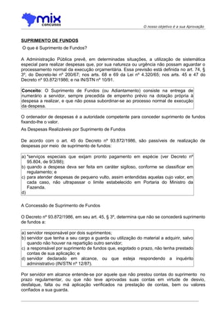 O nosso objetivo é a sua Aprovação



SUPRIMENTO DE FUNDOS
O que é Suprimento de Fundos?

A Administração Pública prevê, em determinadas situações, a utilização de sistemática
especial para realizar despesas que, por sua natureza ou urgência não possam aguardar o
processamento normal da execução orçamentária. Essa previsão está definida no art. 74, §
3º, do Decreto-lei nº 200/67; nos arts. 68 e 69 da Lei nº 4.320/65; nos arts. 45 e 47 do
Decreto nº 93.872/1986; e na IN/STN nº 10/91.

Conceito: O Suprimento de Fundos (ou Adiantamento) consiste na entrega de
numerário a servidor, sempre precedida de empenho prévio na dotação própria à
despesa a realizar, e que não possa subordinar-se ao processo normal de execução
da despesa.

O ordenador de despesas é a autoridade competente para conceder suprimento de fundos
fixando-lhe o valor.
As Despesas Realizáveis por Suprimento de Fundos

De acordo com o art. 45 do Decreto nº 93.872/1986, são passíveis de realização de
despesas por meio de suprimento de fundos:

a) "serviços especiais que exijam pronto pagamento em espécie (ver Decreto nº
   95.804, de 9/3/88);
b) quando a despesa deva ser feita em caráter sigiloso, conforme se classificar em
   regulamento; e
c) para atender despesas de pequeno vulto, assim entendidas aquelas cujo valor, em
   cada caso, não ultrapassar o limite estabelecido em Portaria do Ministro da
   Fazenda.
d)

A Concessão de Suprimento de Fundos

O Decreto nº 93.872/1986, em seu art. 45, § 3º, determina que não se concederá suprimento
de fundos a:

a) servidor responsável por dois suprimentos;
b) servidor que tenha a seu cargo a guarda ou utilização do material a adquirir, salvo
   quando não houver na repartição outro servidor;
c) a responsável por suprimento de fundos que, esgotado o prazo, não tenha prestado
   contas de sua aplicação; e
d) servidor declarado em alcance, ou que esteja respondendo a inquérito
   administrativo (IN/STN nº 12/87).

Por servidor em alcance entende-se por aquele que não prestou contas do suprimento no
prazo regulamentar, ou que não teve aprovadas suas contas em virtude de desvio,
desfalque, falta ou má aplicação verificados na prestação de contas, bem ou valores
confiados a sua guarda.
 