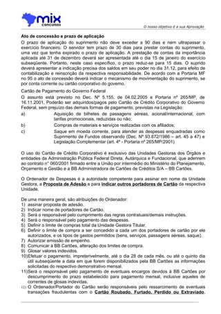 O nosso objetivo é a sua Aprovação

Ato de concessão e prazo de aplicação
O prazo de aplicação do suprimento não deve exceder a 90 dias e nem ultrapassar o
exercício financeiro. O servidor tem prazo de 30 dias para prestar contas do suprimento,
uma vez que tenha expirado o prazo de aplicação. A prestação de contas da importância
aplicada até 31 de dezembro deverá ser apresentada até o dia 15 de janeiro do exercício
subseqüente. Portanto, neste caso específico, o prazo reduz-se para 15 dias. O suprido
deverá apresentar a indicação precisa dos saldos em seu poder no dia 31.12, para efeito de
contabilização e reinscrição da respectiva responsabilidade. De acordo com a Portaria MF
no 95 o ato de concessão deverá indicar o mecanismo de movimentação do suprimento, se
por conta corrente ou cartão corporativo do governo.
Cartão de Pagamento do Governo Federal
O assunto está previsto no Dec. Nº 5.155, de 04.02.2005 e Portaria nº 265/MP, de
16.11.2001. Poderão ser adquiridos/pagos pelo Cartão de Crédito Corporativo do Governo
Federal, sem prejuízo das demais formas de pagamento, previstas na Legislação:
a)              Aquisição de bilhetes de passagens aéreas, acional/internacional, com
                tarifas promocionais, reduzidas ou não;
b)              Compras de materiais e serviços realizadas com os afiliados;
c)              Saque em moeda corrente, para atender as despesas enquadradas como
                Suprimento de Fundos observando (Dec. Nº 93.872/1986 – art. 45 a 47) e
                Legislação Complementar (art. 4º - Portaria nº 265/MP/2001)

O uso do Cartão de Crédito Corporativo é exclusivo das Unidades Gestoras dos Órgãos e
entidades da Administração Pública Federal Direta, Autárquica e Fundacional, que aderirem
ao contrato n° 060/2001 firmado entre a União por intermédio do Ministério do Planejamento,
Orçamento e Gestão e a BB Administradora de Cartões de Créditos S/A – BB Cartões.

O Ordenador de Despesas é a autoridade competente para assinar em nome da Unidade
Gestora, a Proposta de Adesão e para indicar outros portadores de Cartão da respectiva
Unidade.

De uma maneira geral, são atribuições do Ordenador:
1) assinar proposta de adesão.
2) Indicar nome de portadores de Cartão.
3) Será o responsável pelo cumprimento das regras contratuais/demais instruções.
4) Será o responsável pelo pagamento das despesas.
5) Definir o limite de compras total da Unidade Gestora Titular.
6) Definir o limite de compra a ser concedido a cada um dos portadores de cartão por ele
    autorizados, e os tipos de gastos permitidos (bens, serviços, passagens aéreas, saque).
7) Autorizar emissão de empenho.
8) Comunicar à BB Cartões, alteração dos limites de compra.
9) Glosar valores indevidos.
10)Efetuar o pagamento, impreterivelmente, até o dia 28 de cada mês, ou até o quinto dia
    útil subseqüente a data em que forem disponibilizados pela BB Cartões as informações
    solicitadas do respectivo demonstrativo mensal.
11)Será o responsável pelo pagamento de eventuais encargos devidos à BB Cartões por
    descumprimento do prazo estabelecido para pagamento mensal, inclusive aqueles de
    correntes de glosas indevidas.
12) O Ordenador/Portador do Cartão serão responsáveis pelo ressarcimento de eventuais
    transações fraudulentas com o Cartão Roubado, Furtado, Perdido ou Extraviado,
 