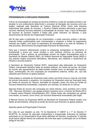 O nosso objetivo é a sua Aprovação



PROGRAMAÇÃO E EXECUÇÃO FINANCEIRA

O fluxo de arrecadação de receitas do Governo Federal e a meta de resultado primário a ser
atingida no ano praticamente determinam o processo de liberação dos recursos junto aos
órgãos, realizado pela Secretaria do Tesouro Nacional (STN). Como toda empresa
responsável pela gestão de recursos, o Governo Federal também administra e gere seus
recursos, liberando recursos mediante a arrecadação de receitas. Hoje, o fluxo de liberação
de recursos do Governo Federal é fixado pelo poder executivo via Decreto, o qual
denominamos de Decreto de Programação Financeira

Até 30 dias após a publicação da Lei orçamentária, o poder executivo publica o decreto,
impondo limites quadrimestrais para movimentação e empenho e limites de pagamentos
mensais aos órgãos, com base na expectativa de arrecadação e na meta de resultado. A
este processo, denominamos de programação financeira de desembolso.

Para que o Governo efetivamente cumpra os programas consignados no Orçamento, é
fundamental a busca por novas receitas e uma melhoria contínua no processo de
arrecadação. Todo o esforço de arrecadação provém de órgãos arrecadadores como a
Secretaria da Receita Federal (SRF), do Instituto Nacional de Seguridade Social (INSS) e
dos próprios órgãos executores (Ministérios, Secretarias, etc) mediante o recebimento de
tributos e recursos próprios.

A Secretaria de Orçamento Federal (SOF), responsável pela elaboração do Orçamento
Público, previamente classifica todas as receitas públicas, em fontes de recurso. As fontes
de recurso são agrupamentos de determinadas receitas como as derivadas de impostos,
taxas, contribuições, etc e/ou originadas por empréstimos externos, tarifas, etc., que são
utilizadas para financiar os gastos públicos.

Cada projeto ou atividade do Orçamento pode conter uma fonte única ou mais de uma fonte
de recurso financiando o programa. Um programa do Orçamento pode ser financiado tanto
por fontes de recursos do Tesouro, derivadas de impostos, taxas, etc como por fontes de
recursos diretamente arrecadados, originados, por exemplo, da venda de um serviço.

Algumas fontes de recurso são compostas por vários tributos, como acontece com a fonte
100 – Recursos Ordinários, que agrega diversos impostos como o Imposto de Renda (IR) e
o Imposto sobre Produtos Industrializados (IPI). Outras fontes são compostas por apenas
uma receita, ou mesmo, como vimos, por recursos diretamente arrecadados pelo órgão.

O Manual Técnico do Orçamento (MTO) da Secretaria de Orçamento Federal contém uma
tabela, já demonstrada, indicando as fontes de recurso que financiam os gastos públicos.

Aspectos gerais da Programação Financeira

Em vista do que dispõem os arts. 72 do Decreto-lei nº 200/67 e o 1º do Decreto nº
83.557/79, as normas de execução orçamentária e programação financeira da despesa
autorizada na Lei Orçamentária Anual serão definidas em Decreto, anualmente. O decreto
anual acima referido deverá ser publicado até trinta dias após a publicação da Lei de Meios
(Artigo 8º da LRF).
 