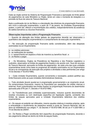 O nosso objetivo é a sua Aprovação

Cabe ao órgão central do Sistema de Programação Financeira a aprovação do limite global
de pagamentos de cada Ministério ou Órgão, tendo em vista o montante de dotações e a
previsão do fluxo de caixa do Tesouro Nacional.

Após a publicação da Lei de Meios e a decretação das diretrizes de programação financeira,
tem início a execução orçamentária, a partir de 1º de janeiro. As Unidades Orçamentárias
podem, a partir daí, efetuar a movimentação dos créditos, independentemente da existência
de saldos bancários ou recursos financeiros.

Observações Importantes sobre a Programação Financeira
i - Quando da alteração dos limites globais de pagamentos deverão ser observados o
quantitativo das dotações orçamentárias e o comportamento da execução orçamentária.

ii - Na execução da programação financeira serão considerados, além das despesas
autorizadas na Lei Orçamentária:

a - os créditos adicionais;
b - as restituições de receitas;
c - o ressarcimento em espécie a título de incentivo ou benefício fiscal ; e
d - os Restos a pagar.

iii - Os Ministérios, Órgãos da Presidência da República e dos Poderes Legislativo e
Judiciário, observados os limites de pagamentos fixados e de acordo com fluxo de recursos
do Tesouro Nacional, aprovarão os limites de pagamentos de cada uma das suas unidades
orçamentárias tendo como base os programas de trabalho autorizados na Lei Orçamentária
Anual e os cronogramas de execução dos projetos e atividades a elas pertinentes (ver artigo
10 do Decreto nº 93.872/1986).

iv - Cada Unidade Orçamentária, quando conveniente e necessário, poderá partilhar seu
limite financeiro entre as suas Unidades Administrativas Gestoras.

v - Toda atividade deverá ajustar-se à programação governamental e ao orçamento anual.
Os compromissos financeiros, mesmo os financiados por operações de crédito internas e
externas, ficam subordinados aos limites fixados na programação financeira de desembolso
aprovada pela STN (art.11, Decreto nº 93.872/1986).

vi - As Transferências para entidades supervisionadas, inclusive quando decorrentes de
receitas vinculadas ou com destinação específica em legislação vigente, constarão dos
limites de saques aprovados para a Unidade Orçamentária detentora dos créditos
orçamentários.

vii - Os saques só poderão ser efetuados, mesmo aqueles relativos à receitas próprias, após
a arrecadação e recolhimento da respectiva receita à conta do Tesouro Nacional. Isto se
deve ao estabelecido nos artigos 1º, do Decreto nº 93.872/1986; 56 da Lei nº 4.320/1964; e
74 do Decreto-lei 200/67.

viii - Os Restos a Pagar constituirão item específico da programação financeira, devendo o
seu pagamento efetuar-se dentro do limite de saques fixado.
 