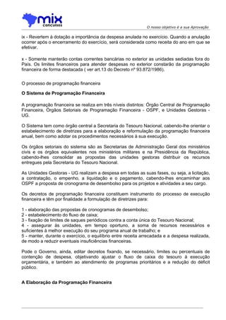 O nosso objetivo é a sua Aprovação

ix - Revertem à dotação a importância da despesa anulada no exercício. Quando a anulação
ocorrer após o encerramento do exercício, será considerada como receita do ano em que se
efetivar.

x - Somente manterão contas correntes bancárias no exterior as unidades sediadas fora do
País. Os limites financeiros para atender despesas no exterior constarão da programação
financeira de forma destacada ( ver art.13 do Decreto nº 93.872/1986).


O processo de programação financeira

O Sistema de Programação Financeira

A programação financeira se realiza em três níveis distintos: Órgão Central de Programação
Financeira, Órgãos Setoriais de Programação Financeira - OSPF, e Unidades Gestoras -
UG.

O Sistema tem como órgão central a Secretaria do Tesouro Nacional, cabendo-lhe orientar o
estabelecimento de diretrizes para a elaboração e reformulação da programação financeira
anual, bem como adotar os procedimentos necessários à sua execução.

Os órgãos setoriais do sistema são as Secretarias de Administração Geral dos ministérios
civis e os órgãos equivalentes nos ministérios militares e na Presidência da República,
cabendo-lhes consolidar as propostas das unidades gestoras distribuir os recursos
entregues pela Secretaria do Tesouro Nacional.

As Unidades Gestoras - UG realizam a despesa em todas as suas fases, ou seja, a licitação,
a contratação, o empenho, a liquidação e o pagamento, cabendo-lhes encaminhar aos
OSPF a proposta de cronograma de desembolso para os projetos e atividades a seu cargo.

Os decretos de programação financeira constituem instrumento do processo de execução
financeira e têm por finalidade a formulação de diretrizes para:

1 - elaboração das propostas de cronogramas de desembolso;
2 - estabelecimento do fluxo de caixa;
3 - fixação de limites de saques periódicos contra a conta única do Tesouro Nacional;
4 - assegurar às unidades, em tempo oportuno, a soma de recursos necessários e
suficientes à melhor execução do seu programa anual de trabalho; e
5 - manter, durante o exercício, o equilíbrio entre receita arrecadada e a despesa realizada,
de modo a reduzir eventuais insuficiências financeiras.

Pode o Governo, ainda, editar decretos fixando, se necessário, limites ou percentuais de
contenção de despesa, objetivando ajustar o fluxo de caixa do tesouro à execução
orçamentária, e também ao atendimento de programas prioritários e a redução do déficit
público.


A Elaboração da Programação Financeira
 