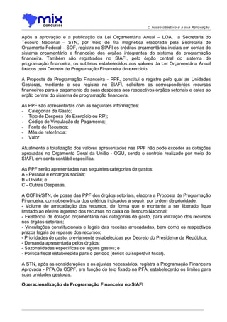 O nosso objetivo é a sua Aprovação

Após a aprovação e a publicação da Lei Orçamentária Anual – LOA, a Secretaria do
Tesouro Nacional – STN, por meio de fita magnética elaborada pela Secretaria de
Orçamento Federal – SOF, registra no SIAFI os créditos orçamentárias iniciais em contas do
sistema orçamentário e financeiro dos órgãos integrantes do sistema de programação
financeira. Também são registrados no SIAFI, pelo órgão central do sistema de
programação financeira, os subtetos estabelecidos aos valores da Lei Orçamentária Anual
fixados pelo Decreto de Programação Financeira do exercício.

A Proposta de Programação Financeira - PPF, constitui o registro pelo qual as Unidades
Gestoras, mediante o seu registro no SIAFI, solicitam os correspondentes recursos
financeiros para o pagamento de suas despesas aos respectivos órgãos setoriais e estes ao
órgão central do sistema de programação financeira.

As PPF são apresentadas com as seguintes informações:
- Categorias de Gasto;
- Tipo de Despesa (do Exercício ou RP);
- Código de Vinculação de Pagamento;
- Fonte de Recursos;
- Mês de referência;
- Valor.

Atualmente a totalização dos valores apresentados nas PPF não pode exceder as dotações
aprovadas no Orçamento Geral da União - OGU, sendo o controle realizado por meio do
SIAFI, em conta contábil específica.

As PPF serão apresentadas nas seguintes categorias de gastos:
A - Pessoal e encargos sociais;
B - Dívida; e
C - Outras Despesas.

A COFIN/STN, de posse das PPF dos órgãos setoriais, elabora a Proposta de Programação
Financeira, com observância dos critérios indicados a seguir, por ordem de prioridade:
- Volume de arrecadação dos recursos, de forma que o montante a ser liberado fique
limitado ao efetivo ingresso dos recursos no caixa do Tesouro Nacional;
- Existência de dotação orçamentária nas categorias de gasto, para utilização dos recursos
nos órgãos setoriais;
- Vinculações constitucionais e legais das receitas arrecadadas, bem como os respectivos
prazos legais de repasse dos recursos;
- Prioridades de gasto, previamente estabelecidas por Decreto do Presidente da República;
- Demanda apresentada pelos órgãos;
- Sazonalidades específicas de alguns gastos; e
- Política fiscal estabelecida para o período (déficit ou superávit fiscal).

A STN, após as considerações e os ajustes necessários, registra a Programação Financeira
Aprovada - PFA.Os OSPF, em função do teto fixado na PFA, estabelecerão os limites para
suas unidades gestoras.

Operacionalização da Programação Financeira no SIAFI
 