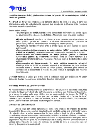 O nosso objetivo é a sua Aprovação

conceito abaixo da linha), pode-se ter certeza de quanto foi necessário para cobrir o
déficit do governo.

No Brasil, as NFSP são medidas pelo conceito abaixo da linha, ou seja, a partir das
alterações no valor do endividamento público é que se sabe se a diferença entre receitas e
despesas aumentou ou diminuiu.

Sendo assim, temos:
       •Dívida líquida do setor público: soma consolidada dos valores da dívida líquida
       do governo central e Bacen, dos Estados e Municípios e das empresas estatais;

        •Ajuste patrimonial: resultado da diferença entre reconhecimento de dívidas do
        setor público gerado no passado e receitas decorrentes do processo de
        privatização, além da transferência de dívidas para o setor privado;
        •Dívida fiscal líquida: diferença entre a dívida líquida do setor público e o ajuste
        patrimonial;
        •Necessidades de financiamento do setor público (NFSP) - conceito nominal
        (déficit ou superávit): representa o resultado da variação da dívida fiscal líquida;
        •Necessidades de financiamento do setor público (NFSP) - conceito
        operacional (déficit ou superávit): diferença entre as NFSP nominais e a
        atualização monetária (correção monetária) incidente sobre a dívida líquida do setor
        público;
        •Necessidades de financiamento do setor público (conceito primário):
        diferença entre as NFSP no conceito nominal e as despesas de juros nominais
        incidente sobre a dívida líquida do setor público, calculada pelo critério de
        competência e descontada a receita de juros relativa à aplicação das reservas
        internacionais.

O déficit nominal é usado por todos como o indicador fiscal por excelência. O Bacen
deixou de divulgar mensalmente o resultado do déficit operacional.


Resultado Primário do Governo Central

As Necessidades de Financiamento do Setor Público - NFSP, onde é calculado o resultado
primário do Governo Federal, são definidas como o montante dos financiamentos obtidos,
ou a serem tomados, pelo setor público em um dado período de tempo. As NFSP do
Governo Central podem ser obtidas por meio de dois critérios: a) o “acima da linha”,
calculado pela Secretaria do Tesouro Nacional; e b) o “abaixo da linha”, calculado pelo
Banco Central do Brasil, com base nos balanços dos bancos.

Definição de Déficit Primário

        Embora seja por vezes apresentado como uma medida do impacto de política
discricionária do governo, o déficit estruturalmente ajustado abriga uma importante variável
não discricionária, a saber, pagamentos de juros sobre o total da dívida pública, que
normalmente são predeterminados pelo tamanho de déficits anteriores. O déficit primário (ou
“déficit sem juros”) tenta medir a posição discricionária do orçamento atribuindo peso zero a
pagamentos líquidos de juros no orçamento (Bart et al.-1989). O déficit primário também é
valioso como indicador do êxito de políticas no sentido de levar a economia para um
caminho de crescimento sustentável:
 