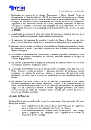 O nosso objetivo é a sua Aprovação


•   Destinadas ao pagamento do Seguro Desemprego e Abono Salarial, Fundo de
    Compensação e Variações Salariais - FCVS, sentenças judiciais transitadas em julgado,
    benefícios previdenciários e os relativos à Lei Orgânica da Assistência Social – LOAS,
    formação de estoques públicos e subvenções econômicas no âmbito do Ministério da
    Agricultura e das Operações Oficiais de Crédito, despesas financeiras, de recursos
    entregues aos estados e municípios nas condições da Lei Complementar nº 87 e as
    transferências destinadas a financiar programas de desenvolvimento econômico à cargo
    do BNDES.

b) A realização de despesas à conta das fontes de recursos se realizará somente até o
   montante da efetiva arrecadação das receitas correspondentes;

c) O pagamento de despesas do exercício, inclusive de Restos a Pagar de exercícios
   anteriores ocorrerá até os montantes constantes dos anexos referentes a pagamentos;

d) No prazo de quinze dias, os Ministros e Secretários de Estado estabelecerão os limites
   de pagamento a serem observados mensalmente pela unidades orçamentárias dos
   respectivos órgãos;

e) As unidades orçamentárias que ultrapassarem o limite de pagamento estabelecido, ficam
   impedidas de receber transferência de recursos, enquanto perdurar a situação de
   excesso de pagamentos;

f) Os créditos suplementares e especiais autorizados no exercício terão sua execução
   condicionada aos limites fixados nos anexo;

g) A execução orçamentária da despesa com pessoal e encargos sociais dos órgãos do
   Poder Executivo, exceto precatórios e despesas correntes de sentenças judiciais
   transitadas em julgado de empresas públicas e sociedades de economia mista,
   obedecerá, em cada mês, a cronograma estabelecido no correspondente anexo do
   Decreto.

h) Os recursos financeiros correspondentes as dotações orçamentárias e aos créditos
   adicionais consignados aos Poderes Legislativo, Judiciário e ao Ministério Público da
   União, ser-lhes-ão entregues até o dia 20 de cada mês, em obediência ao disposto no
   artigo 168 da Constituição Federal e demais legislação pertinente, em valores
   correspondentes ao saldo de recursos a liberar, dividido pelo número de meses a
   decorrer até o final do exercício;

Liberação de Recursos

As liberações de recursos pelo órgão central de programação financeira serão efetivadas
da seguinte maneira:
a)             Com estabelecimento de Limite de Saque com Vinculação de Pagamento
               para o pagamento de despesas com fontes do tesouro.
b)             Com o estabelecimento de Limite de Saque para Empenho Contra Entrega
               para o pagamento de despesas com Empenho Com Garantia de
               Pagamento Contra Entrega.
 