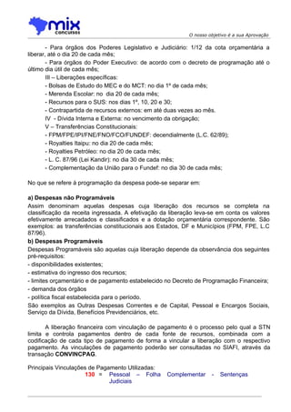O nosso objetivo é a sua Aprovação

        - Para órgãos dos Poderes Legislativo e Judiciário: 1/12 da cota orçamentária a
liberar, até o dia 20 de cada mês;
        - Para órgãos do Poder Executivo: de acordo com o decreto de programação até o
último dia útil de cada mês;
        III – Liberações específicas:
        - Bolsas de Estudo do MEC e do MCT: no dia 1º de cada mês;
        - Merenda Escolar: no dia 20 de cada mês;
        - Recursos para o SUS: nos dias 1º, 10, 20 e 30;
        - Contrapartida de recursos externos: em até duas vezes ao mês.
        IV - Dívida Interna e Externa: no vencimento da obrigação;
        V – Transferências Constitucionais:
        - FPM/FPE/IPI/FNE/FNO/FCO/FUNDEF: decendialmente (L.C. 62/89);
        - Royalties Itaipu: no dia 20 de cada mês;
        - Royalties Petróleo: no dia 20 de cada mês;
        - L. C. 87/96 (Lei Kandir): no dia 30 de cada mês;
        - Complementação da União para o Fundef: no dia 30 de cada mês;

No que se refere à programação da despesa pode-se separar em:

a) Despesas não Programáveis
Assim denominam aquelas despesas cuja liberação dos recursos se completa na
classificação da receita ingressada. A efetivação da liberação leva-se em conta os valores
efetivamente arrecadados e classificados e a dotação orçamentária correspondente. São
exemplos: as transferências constitucionais aos Estados, DF e Municípios (FPM, FPE, L.C
87/96).
b) Despesas Programáveis
Despesas Programáveis são aquelas cuja liberação depende da observância dos seguintes
pré-requisitos:
- disponibilidades existentes;
- estimativa do ingresso dos recursos;
- limites orçamentário e de pagamento estabelecido no Decreto de Programação Financeira;
- demanda dos órgãos
- política fiscal estabelecida para o período.
São exemplos as Outras Despesas Correntes e de Capital, Pessoal e Encargos Sociais,
Serviço da Dívida, Benefícios Previdenciários, etc.

       A liberação financeira com vinculação de pagamento é o processo pelo qual a STN
limita e controla pagamentos dentro de cada fonte de recursos, combinada com a
codificação de cada tipo de pagamento de forma a vincular a liberação com o respectivo
pagamento. As vinculações de pagamento poderão ser consultadas no SIAFI, através da
transação CONVINCPAG.

Principais Vinculações de Pagamento Utilizadas:
                     130 = Pessoal – Folha         Complementar      -   Sentenças
                              Judiciais
 