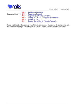 O nosso objetivo é a sua Aprovação

                    140   =   Pessoal – Precatórios
Código da Fonte   + 310   =   Pagamento Pessoal
                    412   =   Pagamento de Cartão de Crédito
                    400   =   Custeio (O C K ) – C/ Exigência de Empenho
                    500   =   Custeio (O C K )
                    510   =   Custeio (Benefícios da Folha de Pessoal )

Nesta modalidade não ocorre a transferência de recursos financeiros da conta única, são
fixados limites de saque pela STN para os OSPF e destes para as Unidades/Entidades.
 