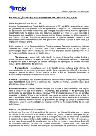O nosso objetivo é a sua Aprovação



PROGRAMAÇÃO DAS RECEITAS E DESPESAS DO TESOURO NACIONAL


Lei de Responsabilidade Fiscal - LRF
A Lei de Responsabilidade Fiscal (Lei Complementar nº 101, de 2000) representa um marco
na gestão dos recursos públicos. Esta lei regulamenta o artigo 163 da Constituição Federal,
ao estabelecer as normas orientadoras das finanças públicas no País. Objetiva aprimorar a
responsabilidade na gestão fiscal dos recursos públicos, por meio de ação planejada e
transparente que possibilita prevenir riscos e corrigir desvios capazes de afetar o equilíbrio
das contas públicas. Autoridades governamentais e agentes públicos passam a ser
responsabilizados criminalmente pela má gestão dos recursos públicos e pelos atos que
impliquem danos ao erário.

Estão sujeitos à Lei de Responsabilidade Fiscal os poderes Executivo, Legislativo, inclusive
Tribunais de Contas, e o Judiciário, bem como o Ministério Público e os órgãos da
administração direta, fundos, autarquias, fundações e empresas estatais subordinadas. A Lei
de Responsabilidade se apoia em quatro eixos:

      Planejamento - aprimorado pela criação de novas informações, metas, limites e
condições para a renúncia de receita e para a geração de despesas, inclusive com pessoal
e seguridade, para a assunção de dívidas, realização de operações de crédito, incluindo
ARO, e para a concessão de garantias;

      Transparência - concretizada com a divulgação ampla, inclusive pela Internet, de
quatro relatórios de acompanhamento da gestão fiscal, que permitem identificar receitas e
despesas: Anexo de Metas Fiscais, Anexo de Riscos Fiscais, Relatório Resumido da
Execução Orçamentária e Relatório de Gestão Fiscal.

Controle – aprimorado pela maior transparência e qualidade das informações, exigindo uma
ação fiscalizadora mais efetiva e contínua dos Tribunais de Contas. Existem prazos para
atender aos limites previstos.

Responsabilização – deverá ocorrer sempre que houver o descumprimento das regras,
com a suspensão das transferências voluntárias, das garantias e da permissão para
contratação de operações de crédito, inclusive ARO. Os responsáveis sofrerão as sanções
previstas no Código Penal e na legislação que prevê os crimes relacionados à Lei de
responsabilidade Fiscal. Somente as ações nas áreas de saúde, educação e assistência
social não sofrerão restrição quanto ao pagamento de serviço da dívida e transferências
voluntárias, visando assim proteger a população contra os descumprimentos da lei pelas
autoridades.

Foco da LRF: prevenção de riscos fiscais
A história das finanças públicas no Brasil foi marcada nas últimas décadas pela ocorrência
de déficits fiscais expressivos em todas as esferas de governo, materializados pela adoção
de inúmeros expedientes que viabilizavam a execução de gastos em montantes superiores
à capacidade de pagamento do setor público. Apesar da existência no País, há vários anos,
de um vasto instrumental de planejamento das ações de governo, o arcabouço legal até
recentemente adotado permitia que fossem assumidos compromissos com base em
expectativas de receitas futuras nem sempre fundamentadas em parâmetros consistentes,
 