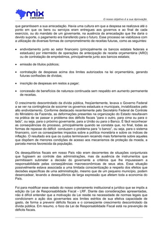 O nosso objetivo é a sua Aprovação

que garantissem a sua arrecadação. Havia uma cultura em que a despesa se realizava até o
ponto em que os bens ou serviços eram entregues aos governos e ao final de cada
exercício, ou do mandato de um governante, na ausência da arrecadação que lhe daria o
devido suporte, o pagamento era transferido para o futuro. Esse processo se viabilizava com
a utilização de diversas formas de comprometimento de receitas futuras, como as seguintes:

•   endividamento junto ao setor financeiro (principalmente os bancos estatais federais e
    estaduais) por intermédio de operações de antecipação de receita orçamentária (ARO)
    ou de contratação de empréstimos, principalmente junto aos bancos estatais;

•   emissão de títulos públicos;

•   contratação de despesas acima dos limites autorizados na lei orçamentária, gerando
    futuras confissões de dívidas;

•   inscrição de despesas em restos a pagar;

•   concessão de benefícios de natureza continuada sem respaldo em aumento permanente
    de receitas.

O crescimento descontrolado da dívida pública, freqüentemente, levava o Governo Federal
a se ver na contingência de socorrer os governos estaduais e municipais, inviabilizados pelo
alto endividamento. Conforme destacado recentemente pelo Secretário Federal de Controle
do Ministério da Fazenda, as deformações presentes na organização do Estado resultavam
na prática de se passar o problema dos déficits fiscais “para o outro, para cima ou para o
lado”, ou seja, para o próximo governante, para a União ou para o Banco. É fácil reconhecer
as conseqüências do processo, principalmente quando se constata que, no final, todas as
formas de repasse do déficit conduzem o problema para “o banco”, ou seja, para o sistema
financeiro, com os conseqüentes impactos sobre a política monetária e sobre os índices de
inflação. O resultado era que os custos terminavam recaindo mais fortemente sobre aqueles
que dispõem de menores condições de acesso aos mecanismos de proteção da moeda, a
parcela menos favorecida da população.

Os desequilíbrios fiscais em nosso País não eram decorrentes de situações conjunturais
que fugissem ao controle das administrações, mas da ausência de instrumentos que
permitissem submeter a decisão do governante a critérios que lhe impusessem a
responsabilidade pelas conseqüências macroeconômicas de seus atos. Essa situação
possivelmente estava associada a uma limitada conscientização a respeito dos efeitos que
decisões específicas de uma administração, mesmo que de um pequeno município, podem
desencadear, levando a desequilíbrios de larga expressão que afetam toda a economia do
País.

Foi para modificar esse estado do nosso ordenamento institucional e jurídico que se impôs a
edição da Lei de Responsabilidade Fiscal - LRF. Diante das considerações apresentadas,
não é difícil entender que a motivação da Lei reside na necessidade de normas legais que
condicionem a ação dos governantes aos limites estritos de sua efetiva capacidade de
gasto, de forma a prevenir déficits fiscais e o conseqüente crescimento descontrolado da
dívida pública. Em resumo, o foco da Lei de Responsabilidade Fiscal está na prevenção de
déficits fiscais.
 