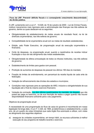 O nosso objetivo é a sua Aprovação



Foco da LRF: Prevenir déficits fiscais e o conseqüente crescimento descontrolado
da dívida pública.

A LRF, juntamente com a Lei nº. 10.028, de 19 de outubro de 2000 – Lei de Crimes Fiscais,
instituiu mecanismos mais rigorosos para a administração das finanças nas três esferas de
governo, dentre os quais destacam-se os seguintes:

•    Obrigatoriedade de estabelecimento de metas anuais de resultado fiscal, na lei de
     diretrizes orçamentárias, nas três esferas de governo;

•    Compatibilidade da lei orçamentária anual com as metas de resultado estabelecidas;

•    Edição, pelo Poder Executivo, de programação anual da execução orçamentária e
     financeira;

•    Corte de despesas, na programação anual, quando a reestimativa de receitas indicar
     frustração e risco de não atingimento das metas estabelecidas;

•    Obrigatoriedade de efetiva arrecadação de todos os tributos instituídos, nas três esferas
     de governo;

•    Estabelecimento de limites para gastos com pessoal;

•    Proibição de aumentos de despesas de pessoal nos últimos 180 dias do mandato;

•    Fixação de limites de endividamento, em percentual da receita líquida de cada ente da
     federação;

•    Vedação de refinanciamento das dívidas dos estados e municípios;

•    Condições mais rigorosas para as operações de ARO, inclusive a obrigatoriedade de sua
     liquidação até o final do mesmo exercício financeiro;

•    Vedação de contração, nos dois últimos quadrimestres do mandato, de despesa que não
     possa ser paga no exercício, ou de sua inscrição de restos a pagar quando não houver
     disponibilidade financeira suficiente para o seu pagamento.

Objetivos da programação anual

A necessidade de uma programação do fluxo de caixa do governo é reconhecida em nossa
legislação há longa data. A Lei nº. 4.320, de 1964, já determinava o estabelecimento, a cada
ano, de um quadro de cotas trimestrais que cada órgão fica autorizado a utilizar, com vistas
ao atingimento dos seguintes objetivos:

a)    assegurar às unidades orçamentárias, em tempo hábil, os recursos suficientes à melhor
      execução do seu programa de trabalho durante o exercício;
 