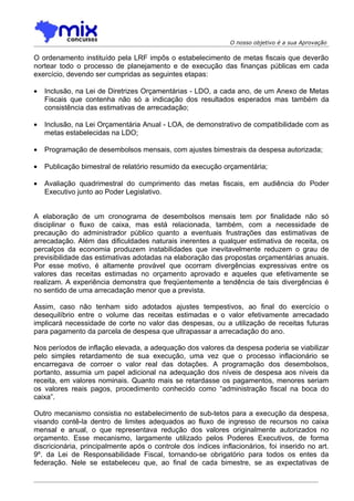 O nosso objetivo é a sua Aprovação

O ordenamento instituído pela LRF impôs o estabelecimento de metas fiscais que deverão
nortear todo o processo de planejamento e de execução das finanças públicas em cada
exercício, devendo ser cumpridas as seguintes etapas:

•   Inclusão, na Lei de Diretrizes Orçamentárias - LDO, a cada ano, de um Anexo de Metas
    Fiscais que contenha não só a indicação dos resultados esperados mas também da
    consistência das estimativas de arrecadação;

•   Inclusão, na Lei Orçamentária Anual - LOA, de demonstrativo de compatibilidade com as
    metas estabelecidas na LDO;

•   Programação de desembolsos mensais, com ajustes bimestrais da despesa autorizada;

•   Publicação bimestral de relatório resumido da execução orçamentária;

•   Avaliação quadrimestral do cumprimento das metas fiscais, em audiência do Poder
    Executivo junto ao Poder Legislativo.


A elaboração de um cronograma de desembolsos mensais tem por finalidade não só
disciplinar o fluxo de caixa, mas está relacionada, também, com a necessidade de
precaução do administrador público quanto a eventuais frustrações das estimativas de
arrecadação. Além das dificuldades naturais inerentes a qualquer estimativa de receita, os
percalços da economia produzem instabilidades que inevitavelmente reduzem o grau de
previsibilidade das estimativas adotadas na elaboração das propostas orçamentárias anuais.
Por esse motivo, é altamente provável que ocorram divergências expressivas entre os
valores das receitas estimadas no orçamento aprovado e aqueles que efetivamente se
realizam. A experiência demonstra que freqüentemente a tendência de tais divergências é
no sentido de uma arrecadação menor que a prevista.

Assim, caso não tenham sido adotados ajustes tempestivos, ao final do exercício o
desequilíbrio entre o volume das receitas estimadas e o valor efetivamente arrecadado
implicará necessidade de corte no valor das despesas, ou a utilização de receitas futuras
para pagamento da parcela de despesa que ultrapassar a arrecadação do ano.

Nos períodos de inflação elevada, a adequação dos valores da despesa poderia se viabilizar
pelo simples retardamento de sua execução, uma vez que o processo inflacionário se
encarregava de corroer o valor real das dotações. A programação dos desembolsos,
portanto, assumia um papel adicional na adequação dos níveis de despesa aos níveis da
receita, em valores nominais. Quanto mais se retardasse os pagamentos, menores seriam
os valores reais pagos, procedimento conhecido como “administração fiscal na boca do
caixa”.

Outro mecanismo consistia no estabelecimento de sub-tetos para a execução da despesa,
visando contê-la dentro de limites adequados ao fluxo de ingresso de recursos no caixa
mensal e anual, o que representava redução dos valores originalmente autorizados no
orçamento. Esse mecanismo, largamente utilizado pelos Poderes Executivos, de forma
discricionária, principalmente após o controle dos índices inflacionários, foi inserido no art.
9º. da Lei de Responsabilidade Fiscal, tornando-se obrigatório para todos os entes da
federação. Nele se estabeleceu que, ao final de cada bimestre, se as expectativas de
 