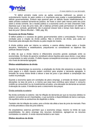 O nosso objetivo é a sua Aprovação

        “O déficit primário mede como as ações correntes melhoram ou pioram o
endividamento líquido do setor público e é importante para avaliar a sustentabilidade dos
déficits governamentais. Embora seja possível gerir os déficits fiscais indefinidamente, o
saldo primário acabará tornando-se positivo, de modo a cobrir pelo menos parte dos juros
sobre a dívida corrente. Se a receita pública e a economia como um todo crescerem mais
depressa que a taxa de juros reais, até o balanço primário pode permanecer em déficit. A
longo prazo, contudo, geralmente não é possível crescer todo o tempo mais rápido que a
taxa de juros” (Banco Mundial – 1988, pág. 56).

Economia da Dívida Pública
O déficit público é o excesso de gastos governamentais sobre a arrecadação. Fornece a
condição para a criação da dívida pública. Não é sinônimo da dívida, pois pode ser
financiado pela elevação dos tributos ou pela criação de moeda.

A dívida pública pode ser interna ou externa, e exerce efeitos diretos sobre a função
alocativa, distributiva e estabilizadora, prejudicando ou consolidando os objetivos das
políticas dessas funções.

A idéia de que a dívida interna é inflacionária encontra grande aceitação entre os
economistas. Os títulos do governo constituem ativos líquidos para seus donos, o que eleva
a propriedade no setor privado. O efeito riqueza conseqüência encoraja o consumo influindo
nos níveis de demanda agregada.

Efeitos estabilizadores da dívida

Quando há desemprego na economia, a ampliação da dívida não pressiona os preços. Os
juros pagos e o efeito riqueza podem contribuir para ampliar a demanda agregada. A
emissão de novos títulos tende a elevar a taxa de juros o que afetará a composição dos
custos na produção.

Quando a economia opera em condições de pleno emprego, a emissão de títulos causará
elevações na taxa de juros e, a menos que essa taxa contribua para reduzir o consumo
(crédito ao consumidor) ou os investimentos privados, uma elevação da demanda se somará
à elevação de custos. A tendência será o crescimento dos preços.

Dívida contraída no exterior

Na dívida contraída no exterior, não há inflação de demanda por que os recursos obtidos no
exterior convertem-se em importações, o que aumenta a disponibilidade de bens e serviços.
Há equilíbrio entre os acréscimos de dispêndio e oferta.

Também não há inflação de custos, pois a dívida não afeta a taxa de juros de mercado. Para
a dívida prevalece a taxa de juros externa.

Os empréstimos externos permitem que a economia cresça, mesmo no limite de suas
possibilidades. Ao pleno emprego dos recursos domésticos, agregam-se os recursos
contratados no exterior. A renda nacional tenderá a ser maior.

Efeitos alocativos da dívida
 