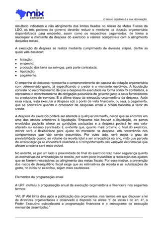 O nosso objetivo é a sua Aprovação

resultado indicarem o não atingimento dos limites fixados no Anexo de Metas Fiscais da
LDO, os três poderes do governo deverão reduzir o montante da dotação orçamentária
disponibilizada para empenho, assim como os respectivos pagamentos, de forma a
readequar o montante da despesa do exercício a valores compatíveis com o atingimento
daquelas metas.

A execução da despesa se realiza mediante cumprimento de diversas etapas, dentre as
quais vale destacar:

•   licitação;
•   empenho;
•   produção dos bens ou serviços, pela parte contratada;
•   liquidação;
•   pagamento.

O empenho da despesa representa o comprometimento de parcela da dotação orçamentária
com determinado gasto, já especificando o credor e o montante envolvido. A liquidação
consiste no reconhecimento de que a despesa foi executada na forma como foi contratada, e
representa o reconhecimento da obrigação pecuniária do governo junto a seus fornecedores
ou prestadores de serviços. É a última etapa da execução orçamentária da despesa. Após
essa etapa, resta executar a despesa sob o ponto de vista financeiro, ou seja, o pagamento,
que se concretiza quando o ordenador de despesas emite a ordem bancária a favor do
credor.

A despesa do exercício poderá ser alterada a qualquer momento, desde que se encontre em
uma das etapas anteriores à liquidação. Enquanto não houver a liquidação, as partes
envolvidas poderão alterar as condições pactuadas e a despesa poderá ter seu valor
alterado ou mesmo cancelado. É evidente que, quanto mais próximo o final do exercício,
menor será a flexibilidade para ajuste no montante da despesa, em decorrência dos
compromissos que vão sendo assumidos. Por outro lado, será maior o grau de
previsibilidade quanto ao volume da receita total a ser arrecadada no ano, visto que parcela
da arrecadação já se encontrará realizada e o comportamento das variáveis econômicas que
afetam a receita será mais visível.

No entanto, se por um lado a proximidade do final do exercício traz maior segurança quanto
às estimativas de arrecadação da receita, por outro pode inviabilizar a realização dos ajustes
que se fizerem necessários ao atingimento das metas fiscais. Por esse motivo, a prevenção
dos riscos de desequilíbrio fiscal exige que as estimativas de receita e as autorizações de
gasto, no início do exercício, sejam mais cautelosas.

Elementos da programação anual

A LRF instituiu a programação anual da execução orçamentária e financeira nos seguintes
termos:

“Art. 8o Até trinta dias após a publicação dos orçamentos, nos termos em que dispuser a lei
de diretrizes orçamentárias e observado o disposto na alínea ‘c’ do inciso I do art. 4o, o
Poder Executivo estabelecerá a programação financeira e o cronograma de execução
mensal de desembolso.”
 