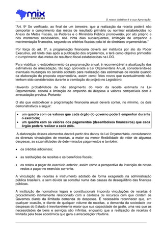 O nosso objetivo é a sua Aprovação

“Art. 9o Se verificado, ao final de um bimestre, que a realização da receita poderá não
comportar o cumprimento das metas de resultado primário ou nominal estabelecidas no
Anexo de Metas Fiscais, os Poderes e o Ministério Público promoverão, por ato próprio e
nos montantes necessários, nos trinta dias subseqüentes, limitação de empenho e
movimentação financeira, segundo os critérios fixados pela lei de diretrizes orçamentárias.”

Por força do art. 8º, a programação financeira deverá ser instituída por ato do Poder
Executivo, até trinta dias após a publicação dos orçamentos, e terá como objetivo primordial
o cumprimento das metas de resultado fiscal estabelecidas na LDO.

Para viabilizar o estabelecimento da programação anual, é recomendável a atualização das
estimativas de arrecadação, tão logo aprovada a Lei Orçamentária Anual, considerando-se
eventuais mudanças no cenário adotado para realização das estimativas de receita quando
da elaboração da proposta orçamentária, assim como fatos novos que eventualmente não
tenham sido considerados durante a tramitação do projeto no Legislativo.

Havendo probabilidade de não atingimento do valor da receita estimada na Lei
Orçamentária, caberá a limitação do empenho da despesa a valores compatíveis com a
arrecadação prevista. Portanto:

O ato que estabelecer a programação financeira anual deverá conter, no mínimo, os dois
demonstrativos a seguir:

•   um quadro com os valores que cada órgão do governo poderá empenhar durante
    o exercício;
•   um quadro com os valores dos pagamentos (desembolsos financeiros) que cada
    órgão poderá realizar a cada mês.

 A elaboração desses elementos deverá partir dos dados da Lei Orçamentária, considerando
as diversas vinculações de receitas, a maior ou menor flexibilidade do valor de algumas
despesas, as sazonalidades de determinados pagamentos e também:

•   os créditos adicionais;

•   as restituições de receitas e os benefícios fiscais;

•   os restos a pagar do exercício anterior, assim como a perspectiva de inscrição de novos
    restos a pagar no exercício corrente.

A vinculação de receitas é instrumento adotado de forma exagerada na administração
pública brasileira, e sem dúvida se constitui numa das causas de desequilíbrio das finanças
públicas.

A instituição de normativos legais e constitucionais impondo vinculações de receitas é
procedimento intimamente relacionado com a carência de recursos com que contam os
Governos diante da ilimitada demanda de despesas. É necessário reconhecer que, em
qualquer ocasião, e diante de qualquer volume de receitas, a demanda da sociedade por
despesas do Estado é inevitavelmente maior que sua capacidade de gasto, uma vez que as
necessidades de bens e serviços são infinitas, enquanto que a realização de receitas é
limitada pela base econômica que gera a arrecadação tributária.
 