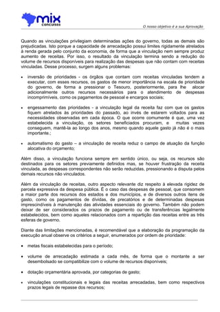 O nosso objetivo é a sua Aprovação



Quando as vinculações privilegiam determinadas ações do governo, todas as demais são
prejudicadas. Isto porque a capacidade de arrecadação possui limites rigidamente atrelados
à renda gerada pelo conjunto da economia, de forma que a vinculação nem sempre produz
aumento de receitas. Por isso, o resultado da vinculação termina sendo a redução do
volume de recursos disponíveis para realização das despesas que não contam com receitas
vinculadas. Desse processo, surgem alguns problemas:

•   inversão de prioridades - os órgãos que contam com receitas vinculadas tendem a
    executar, com esses recursos, os gastos de menor importância na escala de prioridade
    do governo, de forma a pressionar o Tesouro, posteriormente, para lhe alocar
    adicionalmente outros recursos necessários para o atendimento de despesas
    incomprimíveis, como os pagamentos de pessoal e encargos sociais;

•   engessamento das prioridades - a vinculação legal da receita faz com que os gastos
    fiquem atrelados às prioridades do passado, ao invés de estarem voltados para as
    necessidades observadas em cada época. O que ocorre comumente é que, uma vez
    estabelecida a vinculação, os setores beneficiados procuram, e       muitas vezes
    conseguem, mantê-la ao longo dos anos, mesmo quando aquele gasto já não é o mais
    importante.;

•   automatismo do gasto – a vinculação de receita reduz o campo de atuação da função
    alocativa do orçamento;

Além disso, a vinculação funciona sempre em sentido único, ou seja, os recursos são
destinados para os setores previamente definidos mas, se houver frustração da receita
vinculada, as despesas correspondentes não serão reduzidas, pressionando a disputa pelos
demais recursos não vinculados.

Além da vinculação de receitas, outro aspecto relevante diz respeito à elevada rigidez de
parcela expressiva da despesa pública. É o caso das despesas de pessoal, que consomem
a maior parte dos recursos dos estados e dos municípios, e de diversos outros itens de
gasto, como os pagamentos de dívidas, de precatórios e de determinadas despesas
imprescindíveis à manutenção das atividades essenciais do governo. Também não podem
deixar de ser considerados os prazos de pagamento ou de transferências legalmente
estabelecidos, bem como aqueles relacionados com a repartição das receitas entre as três
esferas de governo.

Diante das limitações mencionadas, é recomendável que a elaboração da programação da
execução anual observe os critérios a seguir, enumerados por ordem de prioridade:

•   metas fiscais estabelecidas para o período;

•   volume de arrecadação estimada a cada mês, de forma que o montante a ser
    desembolsado se compatibilize com o volume de recursos disponíveis;

•   dotação orçamentária aprovada, por categorias de gasto;

•   vinculações constitucionais e legais das receitas arrecadadas, bem como respectivos
    prazos legais de repasse dos recursos;
 