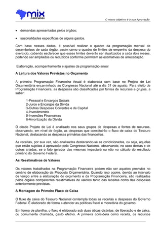 O nosso objetivo é a sua Aprovação



•   demandas apresentadas pelos órgãos;

•   sazonalidades específicas de alguns gastos.

Com base nesses dados, é possível realizar o quadro da programação mensal de
desembolsos de cada órgão, assim como o quadro de limites de empenho da despesa do
exercício, cabendo esclarecer que esses limites deverão ser atualizados a cada dois meses,
podendo ser ampliados ou reduzidos conforme permitam as estimativas de arrecadação.

Elaboração, acompanhamento e ajustes da programação anual

A Leitura dos Valores Previstos no Orçamento

A primeira Programação Financeira Anual é elaborada com base no Projeto de Lei
Orçamentária encaminhado ao Congresso Nacional até o dia 31 de agosto. Para efeito de
Programação Financeira, as despesas são classificadas por fontes de recursos e grupos, a
saber:

       1-Pessoal e Encargos Sociais
       2-Juros e Encargos da Dívida
       3-Outras Despesas Correntes e de Capital
       4-Investimentos
       5-Inversões Financeiras
       6-Amortização da Dívida

O citado Projeto de Lei é analisado nos seus grupos de despesas e fontes de recursos,
observando, em nível de órgão, as despesas que constituirão o fluxo de caixa do Tesouro
Nacional, destacando as despesas primárias das financeiras.

As receitas, por sua vez, são analisadas destacando-se as condicionadas, ou seja, aquelas
que estão sujeitas à aprovação pelo Congresso Nacional, observando, no caso destas e de
outras criadas, se o fato gerador das mesmas impactará ou não no cálculo do resultado
primário do Governo Federal.

As Reestimativas de Valores

Os valores trabalhados na Programação Financeira podem não ser aqueles previstos no
cenário de elaboração da Proposta Orçamentária. Quando isso ocorre, devido ao intervalo
de tempo entre a elaboração do orçamento e da Programação Financeira, são realizadas
pelos órgãos competentes reestimativas de valores tanto das receitas como das despesas
anteriormente previstas.

A Montagem do Primeiro Fluxo de Caixa

O fluxo de caixa do Tesouro Nacional contempla todas as receitas e despesas do Governo
Federal. É elaborado de forma a atender as políticas fiscal e monetária do governo.

Em forma de planilha, o fluxo é elaborado sob duas óticas distintas: de liberação e de caixa,
ou comumente chamada, gasto efetivo. A primeira considera como receita, os recursos
 