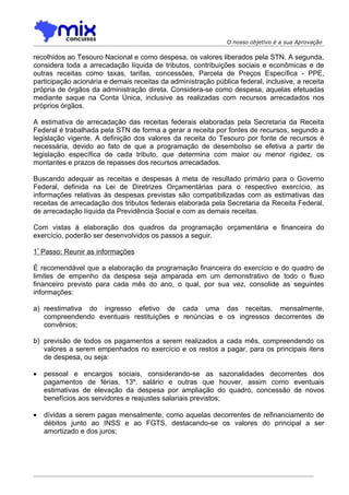 O nosso objetivo é a sua Aprovação

recolhidos ao Tesouro Nacional e como despesa, os valores liberados pela STN. A segunda,
considera toda a arrecadação líquida de tributos, contribuições sociais e econômicas e de
outras receitas como taxas, tarifas, concessões, Parcela de Preços Específica - PPE,
participação acionária e demais receitas da administração pública federal, inclusive, a receita
própria de órgãos da administração direta. Considera-se como despesa, aquelas efetuadas
mediante saque na Conta Única, inclusive as realizadas com recursos arrecadados nos
próprios órgãos.

A estimativa de arrecadação das receitas federais elaboradas pela Secretaria da Receita
Federal é trabalhada pela STN de forma a gerar a receita por fontes de recursos, segundo a
legislação vigente. A definição dos valores da receita do Tesouro por fonte de recursos é
necessária, devido ao fato de que a programação de desembolso se efetiva a partir de
legislação específica de cada tributo, que determina com maior ou menor rigidez, os
montantes e prazos de repasses dos recursos arrecadados.

Buscando adequar as receitas e despesas à meta de resultado primário para o Governo
Federal, definida na Lei de Diretrizes Orçamentárias para o respectivo exercício, as
informações relativas às despesas previstas são compatibilizadas com as estimativas das
receitas de arrecadação dos tributos federais elaborada pela Secretaria da Receita Federal,
de arrecadação líquida da Previdência Social e com as demais receitas.

Com vistas à elaboração dos quadros da programação orçamentária e financeira do
exercício, poderão ser desenvolvidos os passos a seguir.

1º Passo: Reunir as informações

É recomendável que a elaboração da programação financeira do exercício e do quadro de
limites de empenho da despesa seja amparada em um demonstrativo de todo o fluxo
financeiro previsto para cada mês do ano, o qual, por sua vez, consolide as seguintes
informações:

a) reestimativa do ingresso efetivo de cada uma das receitas, mensalmente,
   compreendendo eventuais restituições e renúncias e os ingressos decorrentes de
   convênios;

b) previsão de todos os pagamentos a serem realizados a cada mês, compreendendo os
   valores a serem empenhados no exercício e os restos a pagar, para os principais itens
   de despesa, ou seja:

•   pessoal e encargos sociais, considerando-se as sazonalidades decorrentes dos
    pagamentos de férias, 13º. salário e outras que houver, assim como eventuais
    estimativas de elevação da despesa por ampliação do quadro, concessão de novos
    benefícios aos servidores e reajustes salariais previstos;

•   dívidas a serem pagas mensalmente, como aquelas decorrentes de refinanciamento de
    débitos junto ao INSS e ao FGTS, destacando-se os valores do principal a ser
    amortizado e dos juros;
 