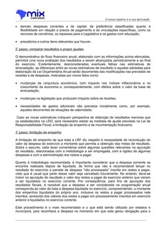 O nosso objetivo é a sua Aprovação

•   demais despesas correntes e de capital, de preferência classificadas quanto à
    flexibilidade em relação a prazos de pagamento e às vinculações específicas, como os
    recursos de convênios, os repasses para o Legislativo e os gastos com educação;

•   precatórios e outros itens relevantes que houver.

2º passo: comparar resultados e propor ajustes

O demonstrativo do fluxo financeiro anual, elaborado com as informações acima elencadas,
permitirá uma nova avaliação dos resultados a serem alcançados periodicamente e ao final
do exercício. Evidentemente, desconsideradas eventuais falhas nas estimativas de
arrecadação, as diferenças entre as novas estimativas de resultado e aquelas adotadas para
elaboração da Lei Orçamentária Anual serão decorrentes das modificações nas previsões de
receitas e de despesas, motivadas por novos fatos como:

•   mudanças da conjuntura econômica, com impacto nos índices inflacionários e no
    crescimento da economia e, consequentemente, com efeitos sobre o valor da base de
    arrecadação;

•   mudanças na legislação que produzam impacto sobre as receitas;

•   necessidades de gastos adicionais não previstos inicialmente como, por exemplo,
    aqueles decorrentes de situações de calamidade;

 Caso as novas estimativas indiquem perspectiva de obtenção de resultados menores que
os estabelecidos na LDO, será necessário adotar as medidas de ajuste previstas na Lei de
Responsabilidade Fiscal: a limitação de empenho e de movimentação financeira.

3º passo: limitação de empenho

A limitação de empenho de que trata a LRF diz respeito à necessidade de recondução do
valor da despesa do exercício a montante que permita a obtenção das metas de resultado.
Sobre o assunto, cabe tecer comentários sobre algumas questões relevantes na apuração
do resultado, relacionadas com a metodologia a ser empregada, com a rigidez de algumas
despesas e com a administração dos restos a pagar.

Quanto à metodologia recomendada, é importante considerar que a despesa somente se
encontra realizada depois de liquidada, de forma que não é recomendável lançar no
resultado do exercício a parcela de despesa “não processada” inscrita em restos a pagar,
visto que é usual que parte desse valor seja cancelado futuramente. No entanto, deve-se
incluir na apuração do resultado o valor dos restos a pagar de exercício anterior que vierem
a ser liquidados no exercício corrente. Por conseqüência, para fins de apuração dos
resultados fiscais, é razoável que a despesa a ser considerada na programação anual
corresponda ao valor de toda a despesa liquidada no exercício, compreendendo: o montante
dos empenhos liquidados do próprio ano, inclusive os restos a pagar processados nele
inscritos, acrescido dos valores dos restos a pagar em processamento inscritos em exercício
anterior e liquidados no exercício corrente.

Este procedimento é o mais recomendado e o que está sendo utilizado por estados e
municípios, pois reconhece a despesa no momento em que esta gerou obrigação para o
 