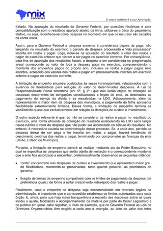 O nosso objetivo é a sua Aprovação

Estado. Na apuração do resultado do Governo Federal, por questões históricas e para
compatibilização com o resultado apurado abaixo da linha, utiliza-se a ótica do pagamento
efetivo, ou seja, reconhece-se como despesa no momento em que os recursos são sacados
da conta única.

Assim, para o Governo Federal a despesa somente é considerada depois de paga, não
lançando no resultado do exercício a parcela de despesa processada e “não processada”
inscrita em restos a pagar. Logo, inclui-se na apuração do resultado o valor dos restos a
pagar de exercício anterior que vierem a ser pagos no exercício corrente. Por conseqüência,
para fins de apuração dos resultados fiscais, a despesa a ser considerada na programação
anual corresponde ao valor de toda a despesa paga no exercício, compreendendo: o
montante dos empenhos pagos do próprio ano, inclusive os restos a pagar pagos nele
inscritos, acrescido dos valores dos restos a pagar em processamento inscritos em exercício
anterior e pagos no exercício corrente.

A limitação de empenho encontra obstáculos às vezes intransponíveis, relacionados com a
ausência de flexibilidade para redução do valor de determinadas despesas. A Lei de
Responsabilidade Fiscal determina (art. 9º. § 2º.) que não serão objeto de limitação as
despesas decorrentes de obrigações constitucionais e legais do ente, as destinadas ao
pagamento do serviço da dívida e as ressalvadas na LDO. Adicionalmente, além de
representarem o maior item da despesa dos municípios, o pagamento da folha apresenta
flexibilidade extremamente limitada. Dessa forma, a limitação de empenho termina se
viabilizando quase que exclusivamente em relação às dotações de custeio e investimento.

O outro aspecto relevante é que, ao não se considerar os restos a pagar no resultado do
exercício, uma forma eficiente de obtenção do resultado estabelecido na LDO seria lançar
nessa rubrica o valor da despesa que não puder ser acomodado no cálculo do resultado. No
entanto, é necessário cautela na administração desse processo. Se, a cada ano, parcela da
despesa deixar de ser paga e for inscrita em restos a pagar, haverá tendência de
crescimento contínuo dos restos a pagar, terminando por comprometer as finanças do ente
(União, Estado ou Município).

Portanto, a limitação de empenho deverá se realizar mediante ato do Poder Executivo, no
qual se especifica as despesas que serão objeto de limitação e o correspondente montante
que o ente fica autorizado a empenhar, preferencialmente observando os seguintes critérios:

•   “corte” concentrado nas despesas de custeio e investimento que apresentem maior grau
    de flexibilidade, mantendo-se preservadas, tanto quanto possível, as prioridades do
    governo;

•   fixação de limites de empenho compatíveis com os limites de pagamento da despesa (de
    preferência iguais), de forma a evitar crescimento indesejado dos restos a pagar.

Finalmente, caso o empenho da despesa seja descentralizado em diversos órgãos da
administração, é importante que o ato expedido estabeleça os limites autorizados para cada
órgão. E, ainda, para que haja maior transparência a respeito das despesas sobre as quais
incidiu o ajuste, facilitando o acompanhamento da matéria por parte do Poder Legislativo e
do público em geral, cabe registrar, a título de exemplo, que no Governo Federal as Leis de
Diretrizes Orçamentárias têm exigido a cada ano a inserção, ao lado do valor dos tetos
 