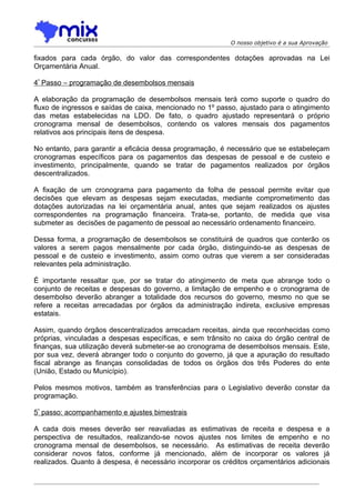 O nosso objetivo é a sua Aprovação

fixados para cada órgão, do valor das correspondentes dotações aprovadas na Lei
Orçamentária Anual.

4º Passo – programação de desembolsos mensais

A elaboração da programação de desembolsos mensais terá como suporte o quadro do
fluxo de ingressos e saídas de caixa, mencionado no 1º passo, ajustado para o atingimento
das metas estabelecidas na LDO. De fato, o quadro ajustado representará o próprio
cronograma mensal de desembolsos, contendo os valores mensais dos pagamentos
relativos aos principais itens de despesa.

No entanto, para garantir a eficácia dessa programação, é necessário que se estabeleçam
cronogramas específicos para os pagamentos das despesas de pessoal e de custeio e
investimento, principalmente, quando se tratar de pagamentos realizados por órgãos
descentralizados.

A fixação de um cronograma para pagamento da folha de pessoal permite evitar que
decisões que elevam as despesas sejam executadas, mediante comprometimento das
dotações autorizadas na lei orçamentária anual, antes que sejam realizados os ajustes
correspondentes na programação financeira. Trata-se, portanto, de medida que visa
submeter as decisões de pagamento de pessoal ao necessário ordenamento financeiro.

Dessa forma, a programação de desembolsos se constituirá de quadros que conterão os
valores a serem pagos mensalmente por cada órgão, distinguindo-se as despesas de
pessoal e de custeio e investimento, assim como outras que vierem a ser consideradas
relevantes pela administração.

É importante ressaltar que, por se tratar do atingimento de meta que abrange todo o
conjunto de receitas e despesas do governo, a limitação de empenho e o cronograma de
desembolso deverão abranger a totalidade dos recursos do governo, mesmo no que se
refere a receitas arrecadadas por órgãos da administração indireta, exclusive empresas
estatais.

Assim, quando órgãos descentralizados arrecadam receitas, ainda que reconhecidas como
próprias, vinculadas a despesas específicas, e sem trânsito no caixa do órgão central de
finanças, sua utilização deverá submeter-se ao cronograma de desembolsos mensais. Este,
por sua vez, deverá abranger todo o conjunto do governo, já que a apuração do resultado
fiscal abrange as finanças consolidadas de todos os órgãos dos três Poderes do ente
(União, Estado ou Município).

Pelos mesmos motivos, também as transferências para o Legislativo deverão constar da
programação.

5º passo: acompanhamento e ajustes bimestrais

A cada dois meses deverão ser reavaliadas as estimativas de receita e despesa e a
perspectiva de resultados, realizando-se novos ajustes nos limites de empenho e no
cronograma mensal de desembolsos, se necessário. As estimativas de receita deverão
considerar novos fatos, conforme já mencionado, além de incorporar os valores já
realizados. Quanto à despesa, é necessário incorporar os créditos orçamentários adicionais
 