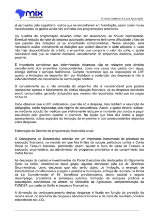 O nosso objetivo é a sua Aprovação

já aprovados pelo Legislativo, outros que se encontrarem em tramitação, assim como novas
necessidades de gastos ainda não previstas nas programações anteriores.

Os quadros da programação deverão então ser atualizados, se houver necessidade.
Eventual redução do valor da despesa autorizada certamente terá como dificuldade o fato de
que parcela das dotações já se encontrarão comprometidas. Nessa situação, será
necessário avaliar previamente as dotações que podem absorver o corte adicional e, caso
não haja disponibilidade de crédito a empenhar que comporte o valor do corte, o ajuste
necessário terá que se realizar mediante cancelamento de empenhos emitidos, quando
possível.

É importante considerar que determinadas despesas não se reduzem pelo simples
cancelamento dos empenhos correspondentes, como nos casos dos gastos com água,
energia elétrica e serviços telefônicos. Cumpre reconhecer que as disposições da LRF
quanto a limitações de empenho têm por finalidade a contenção das despesas e não o
estabelecimento de mecanismo de escrituração contábil.

O cancelamento ou a não emissão do empenho não é recomendável pois poderá
representar apenas o falseamento da efetiva situação financeira, se as despesas estiverem
sendo consumadas, gerando obrigações que, mesmo não registradas, terão que ser pagas
no futuro.

Cabe observar que a LRF estabeleceu que não só a despesa, mas também a assunção de
obrigações, serão registradas pelo regime de competência. Assim, o ajuste deverá realizar-
se mediante adoção de medidas que efetivamente reduzam o montante das contas a pagar
assumidas pelo governo durante o exercício. Na seção que trata dos restos a pagar
apresentamos outros aspectos da limitação de empenhos e dos correspondentes impactos
estas despesas.

Elaboração do Decreto de programação financeira anual

O Cronograma de Desembolso constitui em um importante instrumento do processo de
execução financeira, na medida em que fixa limites de saques periódicos contra a Conta
Única do Tesouro Nacional, permitindo, assim, ajustar o fluxo de caixa do Tesouro à
execução orçamentária, ao atendimento de programas prioritários e ao cumprimento das
metas fiscais.

As despesas de custeio e investimentos do Poder Executivo são destacadas do Orçamento
Geral da União, extraindo-se deste grupo, aquelas elencadas pela Lei de Diretrizes
Orçamentárias, como despesas que não serão objeto de limitação, a exemplo de
transferências constitucionais e legais a estados e municípios, entrega de recursos na forma
da Lei Complementar nº 87, benefícios previdenciários, abono salarial e seguro
desemprego, precatórios e sentenças judiciais, formação de estoques públicos e
subvenções econômicas no âmbito do Ministério da Agricultura, complementação do
FUNDEF, por parte da União e despesas financeiras.

A dimensão do contingenciamento destas despesas é fixado em função da previsão da
receita anual, do montante de despesas não-discricionárias e da meta de resultado primário
estabelecido na LDO.
 