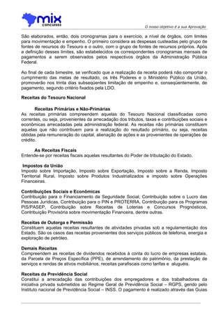 O nosso objetivo é a sua Aprovação

São elaborados, então, dois cronogramas para o exercício, a nível de órgãos, com limites
para movimentação e empenho. O primeiro considera as despesas custeadas pelo grupo de
fontes de recursos do Tesouro e o outro, com o grupo de fontes de recursos próprios. Após
a definição desses limites, são estabelecidos os correspondentes cronogramas mensais de
pagamentos a serem observados pelos respectivos órgãos da Administração Pública
Federal.

Ao final de cada bimestre, se verificado que a realização da receita poderá não comportar o
cumprimento das metas de resultado, os três Poderes e o Ministério Público da União,
promoverão nos trinta dias subseqüentes limitação de empenho e, conseqüentemente, de
pagamento, segundo critério fixados pela LDO.

Receitas do Tesouro Nacional

       Receitas Primárias e Não-Primárias
As receitas primárias compreendem aquelas do Tesouro Nacional classificadas como
correntes, ou seja, provenientes da arrecadação dos tributos, taxas e contribuições sociais e
econômicas arrecadadas pela administração federal. As receitas não primárias constituem
aquelas que não contribuem para a realização do resultado primário, ou seja, receitas
obtidas pela remuneração do capital, alienação de ações e as provenientes de operações de
crédito.

      As Receitas Fiscais
Entende-se por receitas fiscais aquelas resultantes do Poder de tributação do Estado.

 Impostos da União
Imposto sobre Importação, Imposto sobre Exportação, Imposto sobre a Renda, Imposto
Territorial Rural, Imposto sobre Produtos Industrializados e imposto sobre Operações
Financeiras.

Contribuições Sociais e Econômicas
Contribuição para o Financiamento da Seguridade Social, Contribuição sobre o Lucro das
Pessoas Jurídicas, Contribuição para o PIN e PROTERRA, Contribuição para os Programas
PIS/PASEP, Contribuição sobre Receitas de Loterias e Concursos Prognósticos,
Contribuição Provisória sobre movimentação Financeira, dentre outras.

Receitas de Outorga e Permissão
Constituem aquelas receitas resultantes de atividades privadas sob a regulamentação dos
Estado. São os casos das receitas provenientes dos serviços públicos de telefonia, energia e
exploração de petróleo.

Demais Receitas
Compreendem as receitas de dividendos recebidos à conta do lucro de empresas estatais,
da Parcela de Preços Específica (PPE), de arrendamento do patrimônio, da prestação de
serviços e rendas de ativos mobiliários, receitas parafiscais como tarifas e aluguéis.

Receitas da Previdência Social
Constitui a arrecadação das contribuições dos empregadores e dos trabalhadores da
iniciativa privada submetidos ao Regime Geral de Previdência Social – RGPS, gerido pelo
Instituto nacional de Previdência Social – INSS. O pagamento é realizado através das Guias
 