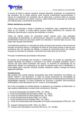 O nosso objetivo é a sua Aprovação

A compra de títulos é sempre voluntária. Quando adquiridos, prejudicam os investimentos
das empresas. Se os títulos públicos visam financiar investimentos governamentais, o
volume de investimentos da sociedade não se altera.Caso o governo utilize os recursos
captados para financiar seu próprio consumo, estará destruindo poupanças da sociedade
com reflexos sobre o crescimento da economia.

Efeitos distributivos da dívida

Todo o ônus associado à dívida é imputado ao contribuinte, seja o pagamento feito por
preço ou por imposto. A dívida externa provoca efeitos distributivos do conjunto dos
residentes nacionais para o conjunto dos residentes no exterior.

Títulos de maiores prazos de vencimento pagam maiores juros, mas postergam
necessidades de desembolso ou refinanciamento, reduzindo os custos envolvidos nesses
procedimentos.Títulos de curto prazo podem ser colocados a menores taxas de juros, mas
exige maior atuação administrativa.

O procedimento genérico é a colocação de títulos de longo prazo quando a taxa de juros de
mercado encontra-se baixa e a colocação de títulos de curto prazo quando a taxa de juros
encontra-se alta. Em períodos de inflação, os prazos de vencimento devem ser maiores,
enquanto em períodos de recessão o vencimento dos títulos deve ser diminuído.

Principais Transferências para Estados e Municípios

Do produto da arrecadação dos impostos e contribuições, em função da repartição das
receitas tributárias aos estados e municípios e de outras vinculações existentes, parte o
Tesouro não pode utilizar livremente. Isto porque, no momento da arrecadação de um
determinado imposto ou contribuição já se sabe de antemão quem será o beneficiário. A
União legisla sobre o assunto, arrecada, fiscaliza, classifica e realiza a entrega nas formas
legalmente definidas.

Constitucionais
São parcelas das receitas federais arrecadadas pela União transferidas aos Estados, ao
Distrito Federal e aos Municípios. O rateio da receita proveniente da arrecadação de
impostos entre os entes federados representa um mecanismo fundamental para amenizar as
desigualdades regionais, na busca incessante de "promover o equilíbrio sócio-econômico
entre Estados e entre Municípios" (art.161, inciso II, da Constituição).

No rol das vinculações de receitas federais, se destacam as vinculações constitucionais, ou
seja, aquelas estabelecidas no próprio texto constitucional. São elas:

I - Fundo de Participação dos Estados (FPE) - Art. 159-Ia;
II - Fundo de Participação dos Municípios (FPM) - Art. 159-Ib;
III - Fundo Constitucional do Centro-Oeste (FCO) - Art. 159-Ic;
IV - Fundo Constitucional do Norte (FNO) - Art. 159-Ic;
V - Fundo Constitucional do Nordeste (FNE) - Art. 159-Ic;
VI - Fundo de Compensação pela Exportação de Produtos Industrializados (FPEX)-Art. 159-
II;
VII - Imposto Territorial Rural (ITR - 50%)- Art. 158-II ;
VII - Imposto sobre Operações Financeiras (IOF-ouro) - Art. 153-§5a .
 