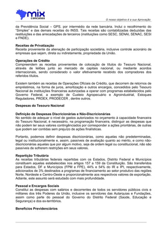 O nosso objetivo é a sua Aprovação

da Previdência Social – GPS, por intermédio da rede bancária. Inclui o recolhimento do
“Simples” e das demais receitas do INSS. Tais receitas são contabilizadas deduzidas das
restituições e das arrecadações de terceiros (instituições como SESC, SENAI, SENAC, SESI
e FNDE).

Receitas de Privatização
Receita proveniente da alienação de participação societária, inclusive controle acionário de
empresas que sejam, direta ou indiretamente, propriedade da União.

Operações de Crédito
Compreendem as receitas provenientes de colocação de títulos do Tesouro Nacional,
através de leilões junto ao mercado de capitais nacional, ou mediante acordos
internacionais, sendo considerado o valor efetivamente recebido dos compradores dos
referidos títulos.

Existem também as receitas de Operações Oficiais de Crédito, que decorrem de retornos de
empréstimos, na forma de juros, amortização e outros encargos, concedidos pelo Tesouro
Nacional às instituições financeiras autorizadas a operar com programas estabelecidos pelo
Governo Federal, a exemplo de Custeio Agropecuário e Agroindustrial, Estoques
Reguladores, PROEX, PRODECER , dentre outros.

Despesas do Tesouro Nacional

Definição de Despesas Discricionárias e Não-Discricionárias
No sentido de adequar o nível de gastos autorizados no orçamento à capacidade financeira
do Tesouro Nacional, é necessário, na programação financeira, distinguir as despesas que
não podem ter seus valores contingênciados por corresponder a ações prioritárias, de outras
que podem ser contidas sem prejuízo de ações finalísticas.

Portanto, podemos definir despesas discricionárias, como aquelas não predeterminadas,
legal ou institucionalmente e, assim, passíveis de avaliação quanto ao mérito, e como não-
discricionárias aquelas que por algum motivo, seja de ordem legal ou constitucional, não são
passíveis de sofrerem restrições em seus valores.

Repartição Tributária
As receitas tributárias federais repartidas com os Estados, Distrito Federal e Municípios
constituem aquelas estabelecidas nos artigos 157 a 159 da Constituição. São transferidos
para Estados, DF e Municípios (FPM e FPE), 44% e 54% do IR e IPI, respectivamente,
adicionados de 3% destinados a programas de financiamento ao setor produtivo das regiões
Norte, Nordeste e Centro-Oeste e proporcionalmente aos respectivos valores de exportação.
Adiante, este assunto será estudado com mais profundidade.

Pessoal e Encargos Sociais
Constitui as despesas com salários e decorrentes de todos os servidores públicos civis e
militares dos três Poderes da União, inclusive os servidores das Autarquias e Fundações,
assim como parte do pessoal do Governo do Distrito Federal (Saúde, Educação e
Segurança) e dos ex-territórios.

Benefícios Previdenciários
 