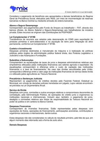 O nosso objetivo é a sua Aprovação

Considera o pagamento de benefícios aos aposentados e demais beneficiários do Regime
Geral de Previdência Social, efetuados pelo INSS, por meio de movimentação de reservas
bancárias no Banco Central ou mediante emissão de ordens bancárias.

Abono e Seguro Desemprego
Correspondem aos pagamentos pelo Fundo de Amparo ao trabalhador – FAT, através dos
bancos oficiais, do Abono Salarial e Seguro-Desemprego aos trabalhadores da iniciativa
privada. Estes recursos se originam das Contribuições do PIS/PASEP.

Lei Complementar nº 87/96
Transferência de recursos aos estados pela desoneração do ICMS para exportação de
produtos primários e semi-elaborados e na aquisição de bens para integração do ativo
permanente, conforme Lei Complementar nº 87/96.

Custeio e Investimento
Despesas primárias destinadas à manutenção da máquina e à realização de políticas
públicas pelos órgãos da administração pública federal direta, dos Poderes Legislativo e
Judiciário e das Autarquias e Fundações.

Subsídios e Subvenções
Compreendem as equalizações de taxas de juros e despesas administrativas relativas aos
empréstimos efetuados pelas instituições financeiras aos setores agrícola e exportador. As
equalizações correspondem à diferença entre o custo de captação das instituições
financeiras e a taxa de financiamento. No caso das dívidas securitizadas pela União,
corresponde à diferença entre o valor pago às instituições financeiras do serviço desta dívida
e o efetuado pelos agricultores ao Tesouro Nacional.

Precatórios e Sentenças Judiciais
Representam os pagamentos de créditos devidos pela Fazenda Federal, Estadual ou
Municipal, em virtude de decisões judiciais transitadas em julgado, cujos valores encontram-
se previstos na Lei Orçamentária Anual.

Serviço da Dívida
Despesas com juros, comissões e outros encargos relativos a compromissos decorrentes da
contratação, pela Administração Pública, de operações de crédito junto a organismos ou
instituições nacionais e internacionais. Incluem aqui, também, o pagamento de juros,
deságios e comissões relativos aos títulos de responsabilidade do Tesouro Nacional em
poder do público e em carteira no Banco Central.

Despesas Financeiras
Correspondem às inversões financeiras. Estão representadas pelas despesas com
aquisições de títulos, operações de financiamento, participações acionárias, contribuições a
organismos nacionais e internacionais, dentre outros.

Estas despesas não são consideradas no cálculo do resultado primário, pelo fato de que, em
algum momento elas retornarão sob a forma de outro ativo.

Demais Despesas
 